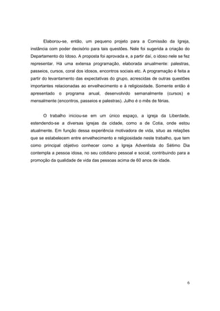 Elaborou-se, então, um pequeno projeto para a Comissão da Igreja,
instância com poder decisório para tais questões. Nele foi sugerida a criação do
Departamento do Idoso. A proposta foi aprovada e, a partir daí, o idoso nele se fez
representar. Há uma extensa programação, elaborada anualmente: palestras,
passeios, cursos, coral dos idosos, encontros sociais etc. A programação é feita a
partir do levantamento das expectativas do grupo, acrescidas de outras questões
importantes relacionadas ao envelhecimento e à religiosidade. Somente então é
apresentado   o   programa    anual,   desenvolvido   semanalmente     (cursos)   e
mensalmente (encontros, passeios e palestras). Julho é o mês de férias.


      O trabalho iniciou-se em um único espaço, a igreja da Liberdade,
estendendo-se a diversas igrejas da cidade, como a de Cotia, onde estou
atualmente. Em função dessa experiência motivadora de vida, situo as relações
que se estabelecem entre envelhecimento e religiosidade neste trabalho, que tem
como principal objetivo conhecer como a Igreja Adventista do Sétimo Dia
contempla a pessoa idosa, no seu cotidiano pessoal e social, contribuindo para a
promoção da qualidade de vida das pessoas acima de 60 anos de idade.




                                                                                  6
 