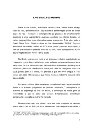 1. OS ENVELHECIMENTOS



       Idade adulta madura, maturidade, terceira idade, melhor idade, estágio
tardio da vida, “problema social”. Seja qual for a denominação que se dá a essa
etapa da vida - resultado e prolongamento do processo de envelhecimento,
assiste-se a uma surpreendente revolução acontecer nos últimos tempos, em
países desenvolvidos e nos chamados países emergentes. Entre eles, estão o
Brasil, China, Índia, Rússia e África do Sul, denominados “BRICS”. Segundo
estimativas das Nações Unidas, em 2005 esses países possuíam, em conjunto, o
total de 273 milhões de pessoas acima de 60 anos, o que correspondia a 40,6%
da população idosa do mundo (IBGE, 2008).


       No Brasil, estamos em meio a um processo evolutivo caracterizado por
progressiva queda da mortalidade em todas as faixas e consequente aumento da
expectativa de vida. De acordo com dados do Instituto Brasileiro de Geografia e
Estatística (IBGE), em 1996 havia 16 idosos para cada 100 crianças no Brasil. Em
2008, passou para 24,7 idosos, e a previsão é que, em 2050, chegue a 172,7
idosos para cada 100 crianças, o que implica mudança radical na estrutura etária
da população.


       Em nosso cotidiano, já se percebem o notável crescimento no percentual de
idosos e o aumento progressivo de pessoas centenárias,1 consequência do
aumento da esperança de vida ao nascer, e diminuição do índice geral de
fecundidade, o que se soma aos avanços biotecnológicos, alimentação,
saneamento e inserção da mulher no mercado.


       Deparamo-nos com um número cada vez mais crescente de pessoas
idosas vivendo em um País que ainda não resolveu suas desigualdades sociais, o


1
 Em 2007, o IBGE realizou a contagem da população em 5.435 municípios brasileiros, e mostrou
que o número de idosos com 100 anos ou mais chega a 11.422 pessoas.


                                                                                               7
 