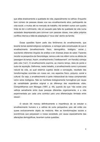 que afeta drasticamente a qualidade de vida, especialmente na velhice. Enquanto
bom número de pessoas idosas vive seu envelhecimento ativo, participando da
vida social, e muitos até no mercado de trabalho. Há também outros com quadro
triste de dor e sofrimento, não só causado pela falta de qualidade de vida numa
sociedade despreparada para conviver com pessoas idosas, mas pelos próprios
conflitos internos e falta de adaptação à “nova vida” dentro da família.


      Essas questões fazem parte dos fenômenos do envelhecimento, que
levanta temas epistemológicos complexos, a começar pela conceituação do que é
envelhecimento     (envelhecimento    físico,   demográfico,   biológico,   social...),
suscitando diferentes ângulos de análise e em diversas áreas de saber. Fazendo
recorte na perspectiva da Gerontologia, vamos a ele nos referir como os efeitos da
passagem do tempo. Assim, envelhecimento (“vieillissement”, em francês) começa
pela vida (“vie”). O envelhecimento exprime, ao mesmo tempo, ideia de perda e
outra de aquisição. Definimos, neste trabalho, o envelhecimento como o processo
natural da vida, ao qual estamos sujeitos desde a concepção, resultado das
transformações ocorridas em nosso ser, nos aspectos físico, psíquico, social e
cultural. Ou seja, o envelhecimento é parte indissociável da nossa compreensão
como seres biológicos. Não se manifesta biologicamente homogêneo por causa
da variabilidade genética original e da diferença das experiências vitais.
Compartilhamos com Moragas (1997, p. 44), quando diz que “não existe uma
velhice semelhante entre duas pessoas diferentes organicamente, e a vida
experimentada por cada uma contribui para uma diferenciação ilimitada entre
idosos”.


      O século XX marcou definitivamente a importância de se estudar o
envelhecimento humano e a velhice de outra perspectiva, pois até então era
quase exclusivamente objeto da medicina. Mas as transformações sociais e
econômicas que perpassam a nossa sociedade, por causa especialmente das
alterações demográficas, levantam outras questões.




                                                                                     8
 