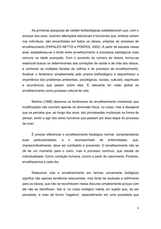 As primeiras pesquisas de caráter biofisiológicas estabeleceram que, com o
avançar dos anos, ocorrem alterações estruturais e funcionais que, embora variem
nos indivíduos, são encontradas em todos os idosos, próprias do processo de
envelhecimento (PAPALÉO NETTO e PONTES, 2002). A partir de estudos nessa
área, estabeleceu-se o limite entre envelhecimento e processos patológicos mais
comuns na idade avançada. Com o aumento do número de idosos, tornou-se
essencial buscar os determinantes das condições de saúde e de vida dos idosos,
e conhecer as múltiplas facetas da velhice e do processo de envelhecimento.
Analisar o fenômeno simplesmente pelo prisma biofisiológico é desconhecer a
importância dos problemas ambientais, psicológicos, sociais, culturais, espirituais
e econômicos que pesam sobre eles. É relevante ter visão global do
envelhecimento como processo natural da vida.


       Martins (1998) descreve os fenômenos do envelhecimento mostrando que
modificações não ocorrem apenas na dimensão física, no corpo, mas é desejável
que se perceba que, ao longo dos anos, são processadas mudanças na forma de
pensar, sentir e agir dos seres humanos que passam por essa etapa do processo
de viver.


       É preciso diferenciar o envelhecimento fisiológico normal, compreendendo
suas    particularidades,   e   o    acompanhado       de   enfermidades,     que,
imprescindivelmente, deve ser combatido e prevenido. O envelhecimento não se
dá de um momento para o outro, mas é processo contínuo, que resulta da
individualidade. Como condição humana, ocorre a partir do nascimento. Portanto,
envelhecemos a cada dia.


       Relacionar vida e envelhecimento em termos unicamente biológicos
significa não apenas tendência reducionista, mas fonte de exclusão e sofrimento
para os idosos, que não se reconhecem nesse discurso simplesmente porque com
ele não se identificam. Isto é, no corpo biológico habita um sujeito que, ao ser
percebido, é visto de forma “negativa”, especialmente em uma sociedade que



                                                                                 9
 