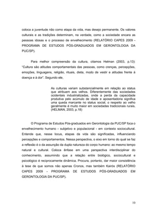 coloca a juventude não como etapa da vida, mas desejo permanente. Os valores
culturais e as tradições determinam, na verdade, como a sociedade encara as
pessoas idosas e o processo de envelhecimento (RELATÓRIO CAPES 2009 -
PROGRAMA DE ESTUDOS PÓS-GRADUADOS EM GERONTOLOGIA DA
PUC/SP).


      Para melhor compreensão da cultura, citamos Helman (2003, p.13):
“Cultura são atitudes comportamentais das pessoas, como crenças, percepções,
emoções, linguagens, religião, rituais, dieta, modo de vestir e atitudes frente à
doença e à dor”. Segundo ele,


                      As culturas variam substancialmente em relação ao status
                      que atribuem aos velhos. Diferentemente das sociedades
                      ocidentais industrializadas, onde a perda da capacidade
                      produtiva pelo acúmulo de idade e aposentadoria significa
                      uma queda marcante no status social, o respeito ao velho
                      geralmente é muito maior em sociedades tradicionais rurais.
                      (HELMAN, 2003, p.18)



      O Programa de Estudos Pós-graduados em Gerontologia da PUC/SP foca o
envelhecimento humano - subjetivo e populacional - em contexto sociocultural.
Entende que, nesse locus, etapas da vida são significadas, influenciando
percepções e comportamentos. Nessa perspectiva, o eixo em torno do qual se faz
a reflexão é o da assunção da dupla natureza do corpo humano: ao mesmo tempo
natural e cultural. Coloca ênfase em uma perspectiva interdisciplinar do
conhecimento, assumindo que a relação entre biológico, sociocultural e
psicológico é reciprocamente dinâmica. Procura, portanto, dar maior consistência
à tese de que somos não apenas Cronos, mas também Kairós (RELATÓRIO
CAPES      2009   -   PROGRAMA       DE   ESTUDOS      PÓS-GRADUADOS         EM
GERONTOLOGIA DA PUC/SP).




                                                                              10
 