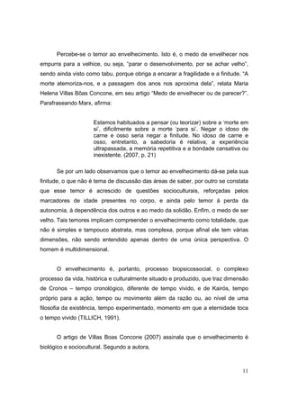Percebe-se o temor ao envelhecimento. Isto é, o medo de envelhecer nos
empurra para a velhice, ou seja, “parar o desenvolvimento, por se achar velho”,
sendo ainda visto como tabu, porque obriga a encarar a fragilidade e a finitude. “A
morte atemoriza-nos, e a passagem dos anos nos aproxima dela”, relata Maria
Helena Villas Bôas Concone, em seu artigo “Medo de envelhecer ou de parecer?”.
Parafraseando Marx, afirma:


                     Estamos habituados a pensar (ou teorizar) sobre a ‘morte em
                     si’, dificilmente sobre a morte ‘para si’. Negar o idoso de
                     carne e osso seria negar a finitude. No idoso de carne e
                     osso, entretanto, a sabedoria é relativa, a experiência
                     ultrapassada, a memória repetitiva e a bondade cansativa ou
                     inexistente. (2007, p. 21)

      Se por um lado observamos que o temor ao envelhecimento dá-se pela sua
finitude, o que não é tema de discussão das áreas de saber, por outro se constata
que esse temor é acrescido de questões socioculturais, reforçadas pelos
marcadores de idade presentes no corpo, e ainda pelo temor à perda da
autonomia, à dependência dos outros e ao medo da solidão. Enfim, o medo de ser
velho. Tais temores implicam compreender o envelhecimento como totalidade, que
não é simples e tampouco abstrata, mas complexa, porque afinal ele tem várias
dimensões, não sendo entendido apenas dentro de uma única perspectiva. O
homem é multidimensional.


      O envelhecimento é, portanto, processo biopsicossocial, o complexo
processo da vida, histórica e culturalmente situado e produzido, que traz dimensão
de Cronos – tempo cronológico, diferente de tempo vivido, e de Kairós, tempo
próprio para a ação, tempo ou movimento além da razão ou, ao nível de uma
filosofia da existência, tempo experimentado, momento em que a eternidade toca
o tempo vivido (TILLICH, 1991).


      O artigo de Villas Boas Concone (2007) assinala que o envelhecimento é
biológico e sociocultural. Segundo a autora,



                                                                                11
 