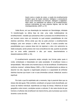 Assim como a noção de corpo, a noção de envelhecimento
                       também goza de dupla natureza: biológica e sociocultural.
                       Essas duas dimensões se imbricam, dialogam e digladiam.
                       Além disso, as realidades da velhice e do envelhecimento,
                       embora submetidas às suas próprias lógicas, são de fato
                       interdependentes. (2007, p. 31)

       Valda Bruno, em sua dissertação de mestrado em Gerontologia, intitulada
“A transformação na última fase da vida: uma visão multidisciplinar do
envelhecimento”, ressalta que precisamos olhar o processo de envelhecimento no
ser humano como mais um momento no qual existem possibilidades de criar
distintos caminhos. Afirma ainda que não se pode priorizar o envelhecimento
biológico, pois nem sempre o velho se “sente” velho. A autora acredita nas
possibilidades que a pessoa idosa tem de repensar a vida e ter autonomia na
idade avançada, sendo preciso criar nova consciência de vida, quando se percebe
que    os     anos   estão   passando   e   são,   por   vezes,   desorientadores   e
desestimuladores (2002, p. 23).


       O envelhecimento apresenta ampla variação nas formas pelas quais é
vivido, simbolizado e interpretado em cada sociedade. O envelhecer marca a
temporalidade. “Não existe uma maneira boa ou má de envelhecer. Envelhecemos
conforme vivemos”, enfatiza Messy (1993, p. 50). O envelhecimento se efetua no
decorrer da vida, segundo a organização psíquica e a capacidade de enfrentar
distintos traumas que tocam o ser e suas dimensões cultural, intelectual, social e
espiritual.


       Por tudo o que foi explicitado até o momento, hoje é possível dizer que os
idosos não são iguais. Pelo contrário, constituem um grupo muito diversificado, por
causa da história individual, experiências ao longo do tempo, influência do local
geográfico onde moram, condições sociais e culturais. E não resta dúvida de que
homens e mulheres não envelhecem da mesma forma, pois é processo que ocorre
durante o curso da vida.



                                                                                    12
 