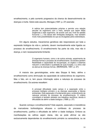 envelhecimento, e pelo aumento progressivo da chance de desenvolvimento de
doenças e morte. Sobre este assunto, Moragas (1997, p. 27) assinala:


                    A velhice tem potencialidades próprias e permite uma relação
                    peculiar do organismo com o meio, sempre que sejam feitas
                    exigências a este organismo, de acordo com seu nível de aptidão
                    funcional. (...) Os idosos têm limitações biológicas, mas também
                    muito mais possibilidades do que as divulgadas pelos estereótipos.

      Em alguns estudos, mecanismos genéticos são responsáveis por toda a
expressão biológica da vida e, portanto, devem inevitavelmente estar ligados ao
processo de envelhecimento. O envelhecimento faz parte da vida, mas não é
doença, e nem necessariamente limitante:


                    O organismo humano, como o de outros animais, experimenta de
                    diversas formas o processo de envelhecimento. Os tecidos perdem
                    flexibilidade e capacidade de recuperação, os órgãos e sistemas
                    reduzem a velocidade e qualidade de suas funções, e o ritmo vital
                    se atenua de diversas formas. (MORAGAS, 1997, p. 27)


      A maioria dos gerontologistas, entre eles Stoppe & Neto, define o
envelhecimento como diminuição da capacidade de sobrevivência do organismo.
Mas o fato, em si, tem pouca informação sobre a natureza do processo de
envelhecimento. Os autores ressaltam:


                    A principal dificuldade neste campo é a separação entre o
                    processo biológico primário e as doenças associadas a fatores
                    ambientais. Esta separação é fundamental para o entendimento da
                    natureza primária do processo de envelhecimento. O critério
                    cronológico é também adotado nos trabalhos científicos, devido à
                    dificuldade de definir a idade biológica. (1999, p. 27)


      Quando começa o envelhecimento? Este aspecto, associado à inexistência
de   marcadores   biofisiológicos   eficazes   e   confiáveis    do   processo     de
envelhecimento, justifica a dificuldade de definir a idade biológica. Embora as
manifestações da velhice sejam claras, não se pode afirmar se são
exclusivamente dependentes do envelhecimento primário ou senescência, ou se



                                                                                   14
 