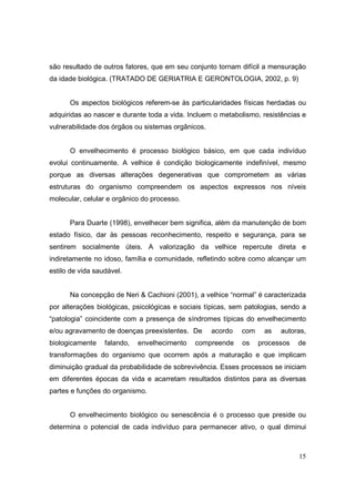 são resultado de outros fatores, que em seu conjunto tornam difícil a mensuração
da idade biológica. (TRATADO DE GERIATRIA E GERONTOLOGIA, 2002, p. 9)


      Os aspectos biológicos referem-se às particularidades físicas herdadas ou
adquiridas ao nascer e durante toda a vida. Incluem o metabolismo, resistências e
vulnerabilidade dos órgãos ou sistemas orgânicos.


      O envelhecimento é processo biológico básico, em que cada indivíduo
evolui continuamente. A velhice é condição biologicamente indefinível, mesmo
porque as diversas alterações degenerativas que comprometem as várias
estruturas do organismo compreendem os aspectos expressos nos níveis
molecular, celular e orgânico do processo.


      Para Duarte (1998), envelhecer bem significa, além da manutenção de bom
estado físico, dar às pessoas reconhecimento, respeito e segurança, para se
sentirem socialmente úteis. A valorização da velhice repercute direta e
indiretamente no idoso, família e comunidade, refletindo sobre como alcançar um
estilo de vida saudável.


      Na concepção de Neri & Cachioni (2001), a velhice “normal” é caracterizada
por alterações biológicas, psicológicas e sociais típicas, sem patologias, sendo a
“patologia” coincidente com a presença de síndromes típicas do envelhecimento
e/ou agravamento de doenças preexistentes. De       acordo   com    as   autoras,
biologicamente    falando,   envelhecimento   compreende     os    processos   de
transformações do organismo que ocorrem após a maturação e que implicam
diminuição gradual da probabilidade de sobrevivência. Esses processos se iniciam
em diferentes épocas da vida e acarretam resultados distintos para as diversas
partes e funções do organismo.


      O envelhecimento biológico ou senescência é o processo que preside ou
determina o potencial de cada indivíduo para permanecer ativo, o qual diminui



                                                                               15
 