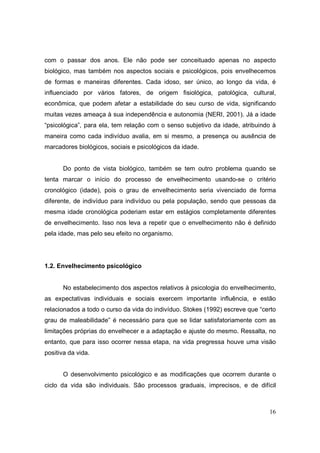 com o passar dos anos. Ele não pode ser conceituado apenas no aspecto
biológico, mas também nos aspectos sociais e psicológicos, pois envelhecemos
de formas e maneiras diferentes. Cada idoso, ser único, ao longo da vida, é
influenciado por vários fatores, de origem fisiológica, patológica, cultural,
econômica, que podem afetar a estabilidade do seu curso de vida, significando
muitas vezes ameaça à sua independência e autonomia (NERI, 2001). Já a idade
“psicológica”, para ela, tem relação com o senso subjetivo da idade, atribuindo à
maneira como cada indivíduo avalia, em si mesmo, a presença ou ausência de
marcadores biológicos, sociais e psicológicos da idade.


      Do ponto de vista biológico, também se tem outro problema quando se
tenta marcar o início do processo de envelhecimento usando-se o critério
cronológico (idade), pois o grau de envelhecimento seria vivenciado de forma
diferente, de indivíduo para indivíduo ou pela população, sendo que pessoas da
mesma idade cronológica poderiam estar em estágios completamente diferentes
de envelhecimento. Isso nos leva a repetir que o envelhecimento não é definido
pela idade, mas pelo seu efeito no organismo.




1.2. Envelhecimento psicológico


      No estabelecimento dos aspectos relativos à psicologia do envelhecimento,
as expectativas individuais e sociais exercem importante influência, e estão
relacionados a todo o curso da vida do indivíduo. Stokes (1992) escreve que “certo
grau de maleabilidade” é necessário para que se lidar satisfatoriamente com as
limitações próprias do envelhecer e a adaptação e ajuste do mesmo. Ressalta, no
entanto, que para isso ocorrer nessa etapa, na vida pregressa houve uma visão
positiva da vida.


      O desenvolvimento psicológico e as modificações que ocorrem durante o
ciclo da vida são individuais. São processos graduais, imprecisos, e de difícil



                                                                               16
 