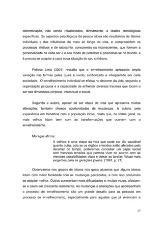 determinação, não sendo relacionados, diretamente, a idades cronológicas
específicas. Os aspectos psicológicos da pessoa idosa são resultantes de fatores
individuais e das influências do meio ao longo da vida, e compreendem os
processos afetivos e de raciocínio, conscientes ou inconscientes, que formam a
personalidade de cada ser e o seu modo de perceber e posicionar-se no mundo, e
é preciso se adaptar a cada nova situação do seu cotidiano.


      Pelloso Lima (2001) ressalta que o envelhecimento apresenta ampla
variação nas formas pelas quais é vivido, simbolizado e interpretado em cada
sociedade. O envelhecimento individual se efetua no decorrer da vida, segundo a
organização psíquica e a capacidade de enfrentar diversos traumas que tocam o
ser nas dimensões corporal, intelectual e social.


      Segundo a autora, apesar de ser etapa da vida que apresenta muitas
alterações, também oferece oportunidades de mudanças. A autora, pela
experiência em trabalhos com a população idosa, relata que, de forma geral, os
mais velhos lidam bem com as transformações               que ocorrem com o
envelhecimento.


      Moragas afirma:
                     A velhice é uma etapa da vida que pode ser tão saudável
                     quanto outra, pois se os órgãos e tecidos estão afetados pelo
                     decorrer do tempo, poderemos conceber um papel social
                     com menores tensões que permita viver de acordo com as
                     menores possibilidades vitais e deixar as tarefas físicas mais
                     exigentes para as gerações jovens. (1997, p. 27)

      Observamos nos grupos de idosos nos quais atuamos que alguns idosos
lidam com maior facilidade com as mudanças percebidas, e com isso costumam
se adaptar melhor. Outros apresentam mais dificuldades e, muitas vezes, afastam-
se e caem em crescente isolamento. As mudanças e alterações que acompanham
o processo de envelhecimento são um grande desafio para as pessoas em
processo de envelhecimento, especialmente para aquelas que já vivenciam a



                                                                                17
 