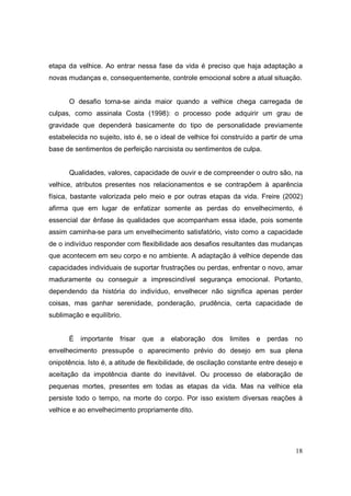 etapa da velhice. Ao entrar nessa fase da vida é preciso que haja adaptação a
novas mudanças e, consequentemente, controle emocional sobre a atual situação.


      O desafio torna-se ainda maior quando a velhice chega carregada de
culpas, como assinala Costa (1998): o processo pode adquirir um grau de
gravidade que dependerá basicamente do tipo de personalidade previamente
estabelecida no sujeito, isto é, se o ideal de velhice foi construído a partir de uma
base de sentimentos de perfeição narcisista ou sentimentos de culpa.


      Qualidades, valores, capacidade de ouvir e de compreender o outro são, na
velhice, atributos presentes nos relacionamentos e se contrapõem à aparência
física, bastante valorizada pelo meio e por outras etapas da vida. Freire (2002)
afirma que em lugar de enfatizar somente as perdas do envelhecimento, é
essencial dar ênfase às qualidades que acompanham essa idade, pois somente
assim caminha-se para um envelhecimento satisfatório, visto como a capacidade
de o indivíduo responder com flexibilidade aos desafios resultantes das mudanças
que acontecem em seu corpo e no ambiente. A adaptação à velhice depende das
capacidades individuais de suportar frustrações ou perdas, enfrentar o novo, amar
maduramente ou conseguir a imprescindível segurança emocional. Portanto,
dependendo da história do indivíduo, envelhecer não significa apenas perder
coisas, mas ganhar serenidade, ponderação, prudência, certa capacidade de
sublimação e equilíbrio.


      É importante frisar que a elaboração dos               limites e perdas no
envelhecimento pressupõe o aparecimento prévio do desejo em sua plena
onipotência. Isto é, a atitude de flexibilidade, de oscilação constante entre desejo e
aceitação da impotência diante do inevitável. Ou processo de elaboração de
pequenas mortes, presentes em todas as etapas da vida. Mas na velhice ela
persiste todo o tempo, na morte do corpo. Por isso existem diversas reações à
velhice e ao envelhecimento propriamente dito.




                                                                                   18
 