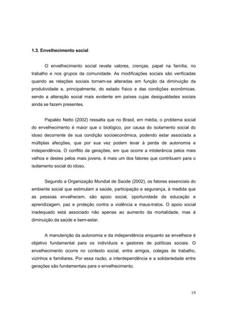 1.3. Envelhecimento social


      O envelhecimento social revela valores, crenças, papel na família, no
trabalho e nos grupos da comunidade. As modificações sociais são verificadas
quando as relações sociais tornam-se alteradas em função da diminuição da
produtividade e, principalmente, do estado físico e das condições econômicas,
sendo a alteração social mais evidente em países cujas desigualdades sociais
ainda se fazem presentes.


      Papaléo Netto (2002) ressalta que no Brasil, em média, o problema social
do envelhecimento é maior que o biológico, por causa do isolamento social do
idoso decorrente de sua condição socioeconômica, podendo estar associada a
múltiplas afecções, que por sua vez podem levar à perda de autonomia e
independência. O conflito de gerações, em que ocorre a intolerância pelos mais
velhos e destes pelos mais jovens, é mais um dos fatores que contribuem para o
isolamento social do idoso.


      Segundo a Organização Mundial de Saúde (2002), os fatores essenciais do
ambiente social que estimulam a saúde, participação e segurança, à medida que
as pessoas envelhecem, são apoio social, oportunidade de educação e
aprendizagem, paz e proteção contra a violência e maus-tratos. O apoio social
inadequado está associado não apenas ao aumento da mortalidade, mas à
diminuição da saúde e bem-estar.


      A manutenção da autonomia e da independência enquanto se envelhece é
objetivo fundamental para os indivíduos e gestores de políticas sociais. O
envelhecimento ocorre no contexto social, entre amigos, colegas de trabalho,
vizinhos e familiares. Por essa razão, a interdependência e a solidariedade entre
gerações são fundamentais para o envelhecimento.




                                                                              19
 