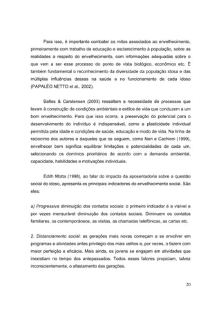 Para isso, é importante combater os mitos associados ao envelhecimento,
primeiramente com trabalho de educação e esclarecimento à população, sobre as
realidades a respeito do envelhecimento, com informações adequadas sobre o
que vem a ser esse processo do ponto de vista biológico, econômico etc. É
também fundamental o reconhecimento da diversidade da população idosa e das
múltiplas influências dessas na saúde e no funcionamento de cada idoso
(PAPALÉO NETTO et al., 2002).


        Baltes & Carstensen (2003) ressaltam a necessidade de processos que
levam à construção de condições ambientais e estilos de vida que conduzem a um
bom envelhecimento. Para que isso ocorra, a preservação do potencial para o
desenvolvimento do indivíduo é indispensável, como a plasticidade individual
permitida pela idade e condições de saúde, educação e modo de vida. Na linha de
raciocínio dos autores e daqueles que os seguem, como Neri e Cachioni (1999),
envelhecer bem significa equilibrar limitações e potencialidades de cada um,
selecionando os domínios prioritários de acordo com a demanda ambiental,
capacidade, habilidades e motivações individuais.


        Edith Motta (1998), ao falar do impacto da aposentadoria sobre a questão
social do idoso, apresenta os principais indicadores do envelhecimento social. São
eles:


a) Progressiva diminuição dos contatos sociais: o primeiro indicador é a visível e
por vezes mensurável diminuição dos contatos sociais. Diminuem os contatos
familiares, os contemporâneos, as visitas, as chamadas telefônicas, as cartas etc.


2. Distanciamento social: as gerações mais novas começam a se envolver em
programas e atividades antes privilégio dos mais velhos e, por vezes, o fazem com
maior perfeição e eficácia. Mais ainda, os jovens se engajam em atividades que
inexistiam no tempo dos antepassados. Todos esses fatores propiciam, talvez
inconscientemente, o afastamento das gerações.



                                                                                20
 