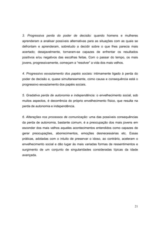 3. Progressiva perda do poder de decisão: quando homens e mulheres
aprenderam a analisar possíveis alternativas para as situações com as quais se
defrontam e aprenderam, sobretudo a decidir sobre o que lhes parecia mais
acertado; desejavelmente, tornaram-se capazes de enfrentar os resultados
positivos e/ou negativos das escolhas feitas. Com o passar do tempo, os mais
jovens, progressivamente, começam a “resolver” a vida dos mais velhos.


4. Progressivo esvaziamento dos papéis sociais: intimamente ligado à perda do
poder de decisão e, quase simultaneamente, como causa e consequência está o
progressivo esvaziamento dos papéis sociais.


5. Gradativa perda de autonomia e independência: o envelhecimento social, sob
muitos aspectos, é decorrência do próprio envelhecimento físico, que resulta na
perda de autonomia e independência.


6. Alterações nos processos de comunicação: uma das possíveis consequências
da perda de autonomia, bastante comum, é a preocupação dos mais jovens em
esconder dos mais velhos aqueles acontecimentos entendidos como capazes de
gerar preocupações, aborrecimentos, emoções desnecessárias etc. Essas
práticas, adotadas com o intuito de preservar o idoso, ao contrário, aceleram o
envelhecimento social e dão lugar às mais variadas formas de ressentimentos e
surgimento de um conjunto de singularidades consideradas típicas da idade
avançada.




                                                                            21
 