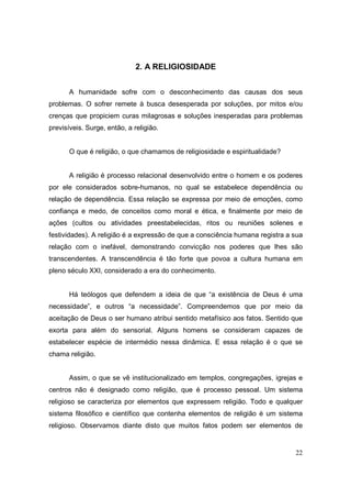 2. A RELIGIOSIDADE


       A humanidade sofre com o desconhecimento das causas dos seus
problemas. O sofrer remete à busca desesperada por soluções, por mitos e/ou
crenças que propiciem curas milagrosas e soluções inesperadas para problemas
previsíveis. Surge, então, a religião.


       O que é religião, o que chamamos de religiosidade e espiritualidade?


       A religião é processo relacional desenvolvido entre o homem e os poderes
por ele considerados sobre-humanos, no qual se estabelece dependência ou
relação de dependência. Essa relação se expressa por meio de emoções, como
confiança e medo, de conceitos como moral e ética, e finalmente por meio de
ações (cultos ou atividades preestabelecidas, ritos ou reuniões solenes e
festividades). A religião é a expressão de que a consciência humana registra a sua
relação com o inefável, demonstrando convicção nos poderes que lhes são
transcendentes. A transcendência é tão forte que povoa a cultura humana em
pleno século XXI, considerado a era do conhecimento.


       Há teólogos que defendem a ideia de que “a existência de Deus é uma
necessidade”, e outros “a necessidade”. Compreendemos que por meio da
aceitação de Deus o ser humano atribui sentido metafísico aos fatos. Sentido que
exorta para além do sensorial. Alguns homens se consideram capazes de
estabelecer espécie de intermédio nessa dinâmica. E essa relação é o que se
chama religião.


       Assim, o que se vê institucionalizado em templos, congregações, igrejas e
centros não é designado como religião, que é processo pessoal. Um sistema
religioso se caracteriza por elementos que expressem religião. Todo e qualquer
sistema filosófico e científico que contenha elementos de religião é um sistema
religioso. Observamos diante disto que muitos fatos podem ser elementos de


                                                                               22
 