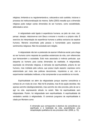 religiosa, limitando-a ou regulamentando-a, colocando-a sob custódia, inicia-se o
processo de institucionalização da mesma. Safra (2003) ressalta que a dimensão
religiosa pode realçar outras dimensões do ser humano, como sociabilidade,
afetividade e amor.


      A religiosidade está ligada à experiência humana, ao jeito de viver, crer,
pensar, desejar, relacionar-se com Deus e encarar o mundo e a própria vida. É
exercício de interpretação da experiência humana e prática exclusiva da espécie
humana. Maneira encontrada pela pessoa e humanidade para expressar
sentimentos religiosos. Não há sociedade sem religião.


      A religiosidade não tem a pretensão de exercer influência social, pois chega
ao ser humano como resposta às questões existenciais da vida, com referenciais
que transcendem a sociedade. Está mais associada à vivência particular, que
desperta os homens para outras dimensões da realidade. A religiosidade,
expressão da dimensão religiosa, é derivada da espiritualidade, própria do ser
humano, mas moldada pela cultura, que possui duplo aspecto: expressa como
exterioridade por meio das práticas devocionais, impulsiona a ver, crer e
experimentar realidades inefáveis, e faz compreender a sua existência no mundo.


      Espiritualidade vai além da religiosidade porque exprime consciência e
certeza de um modo de viver. Não há fé simplista, mas fé de opção decidida; não
apenas caminho ideológico/abstrato, mas caminho de vida concreta, jeito de ser e
agir na vida, expressando atitude no existir. Não há espiritualidade sem
religiosidade. Porém, há religiosidade sem espiritualidade. A espiritualidade dá
verdadeiro sentido à religiosidade. O construto junguiano de espiritualidade é
citado por Monteiro como


                      A dimensão que corresponde à abertura da consciência ao
                      significado e à totalidade da vida, possibilitando uma
                      recapitulação qualitativa do seu processo vital. (2006, p. 15)




                                                                                 24
 