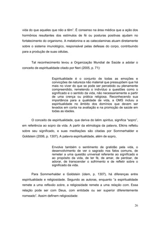 vida do que aqueles que não a têm”. É consenso na área médica que a ação dos
hormônios resultantes dos estímulos de fé ou posturas positivas ajudam no
fortalecimento do organismo. A melatonina e as catecolaminas atuam diretamente
sobre o sistema imunológico, responsável pelas defesas do corpo, contribuindo
para a produção de suas células.


      Tal reconhecimento levou a Organização Mundial de Saúde a adotar o
conceito de espiritualidade citado por Neri (2005, p. 71):


                      Espiritualidade é o conjunto de todas as emoções e
                      convicções de natureza não material que pressupõem que há
                      mais no viver do que se pode ser percebido ou plenamente
                      compreendido, remetendo o indivíduo a questões como o
                      significado e o sentido da vida, não necessariamente a partir
                      de uma crença ou prática religiosa. Reconhecendo sua
                      importância para a qualidade de vida, a OMS incluiu a
                      espiritualidade no âmbito dos domínios que devem ser
                      levados em conta na avaliação e na promoção de saúde em
                      todas as idades.

      O conceito de espiritualidade, que deriva do latim spiritus, significa “sopro”,
em referência ao sopro da vida. A partir da etimologia da palavra, Elkins refletiu
sobre seu significado, e suas meditações são citadas por Sommerhalder e
Goldstein (2006, p. 1307). A palavra espiritualidade, além de sopro,


                      Envolve também o sentimento de gratidão pela vida, o
                      desenvolvimento de ver o sagrado nos fatos comuns, de
                      remeter a uma questão universal referente ao significado e
                      ao propósito da vida, de ter fé, de amar, de perdoar, de
                      adorar, de transcender o sofrimento e de refletir sobre o
                      significado da vida.

      Para Sommerhalder e Goldstein (idem, p. 1307), há diferenças entre
espiritualidade e religiosidade. Segundo as autoras, enquanto “a espiritualidade
remete a uma reflexão sobre, a religiosidade remete a uma relação com. Essa
relação pode ser com Deus, com entidade ou ser superior diferentemente
nomeado”. Assim definem religiosidade:


                                                                                  26
 