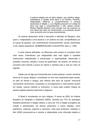 A palavra religião vem do latim religare, que significa religar,
                     restabelecer a relação entre Deus e os homens. Portanto,
                     religiosidade refere-se a comportamentos e crenças
                     associados à religião. [...] as religiões possuem um código de
                     ética que rege o comportamento e dita valores morais.
                     Muitas religiões baseiam suas crenças num ser supremo ou
                     num Deus que deve ser reverenciado, e as pessoas devem
                     viver de acordo com os seus ensinamentos.

      As autoras apresentam ainda à discussão a definição de Maugans, para
quem a “religiosidade é uma doutrina e um sistema de culto, compartilhados por
um grupo de pessoas, com características comportamentais, sociais, doutrinárias
e com valores específicos” (SOMMERHALDER e GOLDSTEIN, idem, p. 1308).


      A partir dessas definições, as diferenças entre ambos os conceitos ficam
mais claras. Entendemos que religiosidade está mais ligada a questões
institucionais estabelecidas e estruturadas, e espiritualidade relacionada a
questões vivenciais, atitudes e busca de significados. No entanto, em ambos os
conceitos está implícita a busca de valores e sentidos para a vida por meio do
sagrado.


      Captar que há algo que transcende leva muitas pessoas a serem membros
ativos de um grupo religioso, considerado um dos mais importantes laços sociais,
ao lado da família e amigos, pois oferece dois tipos de suporte: emocional
(compartilhar sentimentos, compaixão ou encorajamento) e instrumentais (auxílio
em tarefas, suporte material ou financeiro). A busca pelo cuidado integral da
pessoa engloba aspectos espirituais e religiosos.


      O Brasil é considerado um país religioso. O senso de 2000, do Instituto
Brasileiro de Geografia e Estatística (IBGE), assinala que 73% da população
brasileira pertenciam à religião católica, e cerca de 15% à religião evangélica (de
missão e pentecostais). Os demais pertenciam a outras religiões, como
espiritismo, umbanda, judaísmo e islamismo. Ante esse fenômeno, Goldstein e
Neri (2002) propuseram-se a estudar a religiosidade como dimensão objetiva e



                                                                                  27
 