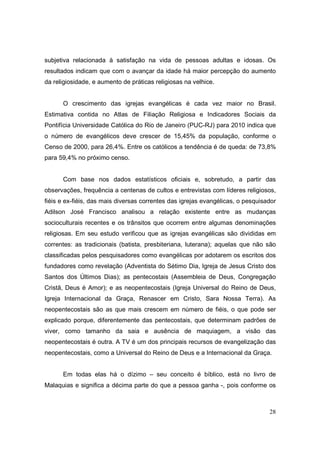 subjetiva relacionada à satisfação na vida de pessoas adultas e idosas. Os
resultados indicam que com o avançar da idade há maior percepção do aumento
da religiosidade, e aumento de práticas religiosas na velhice.


      O crescimento das igrejas evangélicas é cada vez maior no Brasil.
Estimativa contida no Atlas de Filiação Religiosa e Indicadores Sociais da
Pontifícia Universidade Católica do Rio de Janeiro (PUC-RJ) para 2010 indica que
o número de evangélicos deve crescer de 15,45% da população, conforme o
Censo de 2000, para 26,4%. Entre os católicos a tendência é de queda: de 73,8%
para 59,4% no próximo censo.


      Com base nos dados estatísticos oficiais e, sobretudo, a partir das
observações, frequência a centenas de cultos e entrevistas com líderes religiosos,
fiéis e ex-fiéis, das mais diversas correntes das igrejas evangélicas, o pesquisador
Adilson José Francisco analisou a relação existente entre as mudanças
socioculturais recentes e os trânsitos que ocorrem entre algumas denominações
religiosas. Em seu estudo verificou que as igrejas evangélicas são divididas em
correntes: as tradicionais (batista, presbiteriana, luterana); aquelas que não são
classificadas pelos pesquisadores como evangélicas por adotarem os escritos dos
fundadores como revelação (Adventista do Sétimo Dia, Igreja de Jesus Cristo dos
Santos dos Últimos Dias); as pentecostais (Assembleia de Deus, Congregação
Cristã, Deus é Amor); e as neopentecostais (Igreja Universal do Reino de Deus,
Igreja Internacional da Graça, Renascer em Cristo, Sara Nossa Terra). As
neopentecostais são as que mais crescem em número de fiéis, o que pode ser
explicado porque, diferentemente das pentecostais, que determinam padrões de
viver, como tamanho da saia e ausência de maquiagem, a visão das
neopentecostais é outra. A TV é um dos principais recursos de evangelização das
neopentecostais, como a Universal do Reino de Deus e a Internacional da Graça.


      Em todas elas há o dízimo – seu conceito é bíblico, está no livro de
Malaquias e significa a décima parte do que a pessoa ganha -, pois conforme os



                                                                                 28
 