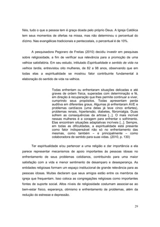 fiéis, tudo o que a pessoa tem é graça doada pelo próprio Deus. A Igreja Católica
tem seus momentos de ofertas na missa, mas não determinou o percentual do
dízimo. Nas evangélicas tradicionais e pentecostais, o percentual é de 10%.


      A pesquisadora Pegoraro de Freitas (2010) decidiu investir em pesquisas
sobre religiosidade, a fim de verificar sua relevância para a promoção de uma
velhice satisfatória. Em seu estudo, intitulado Espiritualidade e sentido de vida na
velhice tardia, entrevistou oito mulheres, de 82 a 98 anos, observando que em
todas elas a espiritualidade se mostrou fator contribuinte fundamental à
elaboração do sentido de vida na velhice.


                     Todas enfrentam ou enfrentaram situações delicadas e até
                     graves de ordem física, superadas com determinação e fé,
                     em direção à recuperação que lhes permite continuar a viver,
                     cumprindo seus propósitos. Todas apresentam perda
                     auditiva em diferentes graus. Algumas já enfrentaram AVE e
                     problemas cardíacos (uma delas já teve cinco enfartes),
                     problemas renais, hipertensão, diabetes, fibromialgia. Duas
                     sofrem as consequências da artrose [...]. O mais incrível
                     nessas mulheres é a coragem para enfrentar o sofrimento.
                     Elas encontram situações adaptativas incríveis [...]. Sempre,
                     em todas as dificuldades, a espiritualidade está presente
                     como fator indispensável não só no enfrentamento das
                     mesmas, como também – e principalmente – como
                     colaboradora de sentido para suas vidas. (2010, p. 130)

      Ter espiritualidade e/ou pertencer a uma religião e dar importância a ela
parece representar mecanismos de apoio importantes às pessoas idosas no
enfrentamento de seus problemas cotidianos, contribuindo para uma maior
satisfação com a vida e menor sentimento de desamparo e desesperança. As
entidades religiosas formam um espaço institucional de grande relevância para as
pessoas idosas. Muitas declaram que seus amigos estão entre os membros da
igreja que frequentam. Isso coloca as congregações religiosas como importantes
fontes de suporte social. Altos níveis de religiosidade costumam associar-se ao
bem-estar físico, esperança, otimismo e enfrentamento de problemas, além da
redução do estresse e depressão.


                                                                                 29
 