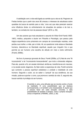 A satisfação com a vida está ligada ao sentido que a ela se dá. Pegoraro de
Freitas lembra que a partir dos anos 80 cresceu o interesse de estudiosos sobre
questões de busca de sentido para a vida, “uma vez que elas pareciam exercer
uma influência direta no enfrentamento de situações de perdas e de luto e,
também, na vontade de viver de pessoas idosas” (2010, p. 56).


      Um dos autores que mais estudaram o assunto foi Viktor Emil Frankl (1905-
1997), médico, psiquiatra e doutor em Filosofia e Psicologia, que passou pela
trágica experiência como prisioneiro em campos de concentração nazistas, onde
perdeu sua mulher, a mãe, pai e irmão. Ali, ao questionar onde estava a liberdade
humana, descobriu-a na liberdade espiritual, aquela que ninguém tira e que
permite ao ser humano uma escolha de atitude em meio a tanto sofrimento
(Frankl, 2006b).


      No livro A presença ignorada de Deus, Frankl (2006a, p.21) fala de uma “fé
inconsciente” e de “inconsciente transcendental”, que inclui a dimensão religiosa.
Para ele, quando a fé, em escala individual, atrofia-se, transforma-se em neurose;
e na escala social, degenera. Ao falar sobre a esperança de vida, Frankl comenta
que somente a pessoa espiritual estabelece a unidade e totalidade do ente
humano. Segundo o autor, ao se saber o “porquê” da sua existência, da sua
missão, pode-se suportar o como, que promove o sentido da vida. E, segundo ele,
buscar sentido é privilégio do ser humano.


                     O sentido é, pois, uma silhueta que se recorta contra o fundo
                     da realidade. É uma possibilidade que se destaca
                     luminosamente, e é também uma necessidade. É aquilo que
                     é preciso fazer em cada situação concreta; e esta
                     possibilidade de sentido é sempre, como a própria situação,
                     única e irrepetível. (FRANKL, 2003, p. 28)




                                                                               30
 