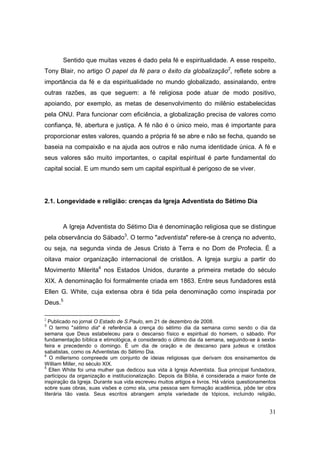 Sentido que muitas vezes é dado pela fé e espiritualidade. A esse respeito,
Tony Blair, no artigo O papel da fé para o êxito da globalização2, reflete sobre a
importância da fé e da espiritualidade no mundo globalizado, assinalando, entre
outras razões, as que seguem: a fé religiosa pode atuar de modo positivo,
apoiando, por exemplo, as metas de desenvolvimento do milênio estabelecidas
pela ONU. Para funcionar com eficiência, a globalização precisa de valores como
confiança, fé, abertura e justiça. A fé não é o único meio, mas é importante para
proporcionar estes valores, quando a própria fé se abre e não se fecha, quando se
baseia na compaixão e na ajuda aos outros e não numa identidade única. A fé e
seus valores são muito importantes, o capital espiritual é parte fundamental do
capital social. E um mundo sem um capital espiritual é perigoso de se viver.




2.1. Longevidade e religião: crenças da Igreja Adventista do Sétimo Dia



       A Igreja Adventista do Sétimo Dia é denominação religiosa que se distingue
pela observância do Sábado3. O termo "adventista" refere-se à crença no advento,
ou seja, na segunda vinda de Jesus Cristo à Terra e no Dom de Profecia. É a
oitava maior organização internacional de cristãos. A Igreja surgiu a partir do
Movimento Milerita4 nos Estados Unidos, durante a primeira metade do século
XIX. A denominação foi formalmente criada em 1863. Entre seus fundadores está
Ellen G. White, cuja extensa obra é tida pela denominação como inspirada por
Deus.5

2
   Publicado no jornal O Estado de S.Paulo, em 21 de dezembro de 2008.
3
   O termo "sétimo dia" é referência à crença do sétimo dia da semana como sendo o dia da
semana que Deus estabeleceu para o descanso físico e espiritual do homem, o sábado. Por
fundamentação bíblica e etimológica, é considerado o último dia da semana, seguindo-se à sexta-
feira e precedendo o domingo. É um dia de oração e de descanso para judeus e cristãos
sabatistas, como os Adventistas do Sétimo Dia.
4
   O millerismo compreede um conjunto de ideias religiosas que derivam dos ensinamentos de
William Miller, no século XIX.
5
   Ellen White foi uma mulher que dedicou sua vida à Igreja Adventista. Sua principal fundadora,
participou da organização e institucionalização. Depois da Bíblia, é considerada a maior fonte de
inspiração da Igreja. Durante sua vida escreveu muitos artigos e livros. Há vários questionamentos
sobre suas obras, suas visões e como ela, uma pessoa sem formação acadêmica, pôde ter obra
literária tão vasta. Seus escritos abrangem ampla variedade de tópicos, incluindo religião,


                                                                                               31
 