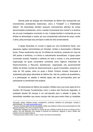 Grande parte da teologia dos Adventistas do Sétimo Dia corresponde aos
ensinamentos protestantes tradicionais, como a Trindade6 e a Infalibilidade
bíblica7. Os Adventistas também possuem ensinamentos distintos de outras
denominações protestantes, como o estado inconsciente dos mortos8 e a doutrina
de um juízo investigativo ocorrendo no céu. A Igreja também é conhecida por sua
ênfase na alimentação e saúde, por sua compreensão indivisível de corpo, mente
e alma, pela promoção dos princípios e estilo de vida conservadores.


       A Igreja Adventista no mundo é regida por uma Conferência Geral, com
pequenas regiões administradas por Divisões, Uniões e Associações e Missões
locais. Possui atualmente mais de 16 milhões de membros, presente em mais de
200 países e territórios, e é étnica e culturalmente diversificada. A Igreja opera
numerosas escolas, hospitais e editoras em todo o mundo, e uma proeminente
organização de ajuda humanitária conhecida como Agência Adventista de
Desenvolvimento e Recursos Assistenciais, organização não governamental
(ONG) de âmbito mundial de desenvolvimento e ajuda humanitária, presente em
mais de 120 países, entre os quais o Brasil. Embora iniciada, financiada e
sustentada pela Igreja Adventista do Sétimo Dia, não há a prática de proselitismo,
e a participação ou adesão à referida Igreja não são pré-requisitos para ser
participante ou beneficiário dos projetos.


       Os Adventistas do Sétimo dia aceitam a Bíblia como sua única regra de fé e
mantém 28 Crenças Fundamentais como o ensino das Escrituras Sagradas. A
aceitação dessas 28 crenças é um pré-requisito para a adesão à Igreja. Os
adventistas ressaltam que essas crenças não são para serem lidas ou recebidas


educação, saúde, relações sociais, evangelismo, profecias, trabalhos de publicação, nutrição e
administração. Ver www.centrowhite.org.br.
6
  Doutrina acolhida pela maioria das igrejas cristãs que professa a Deus único preconizado em três
pessoas distintas: Pai, Filho e Espírito Santo.
7
  Expressão teológica que descreve a crença de que a Bíblia é isenta de erros em temas de fé e
prática. Há sutil diferença com relação à doutrina da inerrância, segundo a qual a Bíblia não
contém erros de espécie alguma.
8
  Crença de que a alma morre, e que o "sono" da morte é inconsciente.


                                                                                               32
 