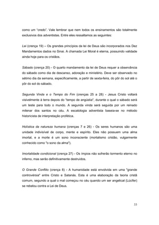 como um “credo”. Vale lembrar que nem todos os ensinamentos são totalmente
exclusivos dos adventistas. Entre eles ressaltamos as seguintes:


Lei (crença 19) – Os grandes princípios da lei de Deus são incorporados nos Dez
Mandamentos dados no Sinai. A chamada Lei Moral é eterna, possuindo validade
ainda hoje para os cristãos.


Sábado (crença 20) - O quarto mandamento da lei de Deus requer a observância
do sábado como dia de descanso, adoração e ministério. Deve ser observado no
sétimo dia da semana, especificamente, a partir de sexta-feira, do pôr do sol até o
pôr do sol do sábado.


Segunda Vinda e o Tempo do Fim (crenças 25 a 28) - Jesus Cristo voltará
visivelmente à terra depois do “tempo de angústia", durante o qual o sábado será
um teste para todo o mundo. A segunda vinda será seguida por um reinado
milenar dos santos no céu. A escatologia adventista baseia-se no método
historicista de interpretação profética.


Holística da natureza humana (crenças 7 e 26) - Os seres humanos são uma
unidade indivisível de corpo, mente e espírito. Eles não possuem uma alma
imortal, e a morte é um sono inconsciente (mortalismo cristão, vulgarmente
conhecido como "o sono da alma").


Imortalidade condicional (crença 27) - Os ímpios não sofrerão tormento eterno no
inferno, mas serão definitivamente destruídos.


O Grande Conflito (crença 8) - A humanidade está envolvida em uma "grande
controvérsia" entre Cristo e Satanás. Esta é uma elaboração da teoria cristã
comum, segundo a qual o mal começou no céu quando um ser angelical (Lúcifer)
se rebelou contra a Lei de Deus.




                                                                                33
 