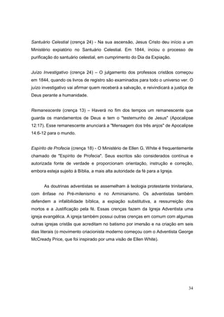 Santuário Celestial (crença 24) - Na sua ascensão, Jesus Cristo deu início a um
Ministério expiatório no Santuário Celestial. Em 1844, inciou o processo de
purificação do santuário celestial, em cumprimento do Dia da Expiação.


Juízo Investigativo (crença 24) – O julgamento dos professos cristãos começou
em 1844, quando os livros de registro são examinados para todo o universo ver. O
juízo investigativo vai afirmar quem receberá a salvação, e reivindicará a justiça de
Deus perante a humanidade.


Remanescente (crença 13) – Haverá no fim dos tempos um remanescente que
guarda os mandamentos de Deus e tem o "testemunho de Jesus" (Apocalipse
12:17). Esse remanescente anunciará a "Mensagem dos três anjos" de Apocalipse
14:6-12 para o mundo.


Espírito de Profecia (crença 18) - O Ministério de Ellen G. White é frequentemente
chamado de "Espírito de Profecia". Seus escritos são considerados contínua e
autorizada fonte de verdade e proporcionam orientação, instrução e correção,
embora esteja sujeito à Bíblia, a mais alta autoridade da fé para a Igreja.


      As doutrinas adventistas se assemelham à teologia protestante trinitariana,
com ênfase no Pré-milenismo e no Arminianismo. Os adventistas também
defendem a infalibilidade bíblica, a expiação substitutiva, a ressurreição dos
mortos e a Justificação pela fé. Essas crenças fazem da Igreja Adventista uma
igreja evangélica. A igreja também possui outras crenças em comum com algumas
outras igrejas cristãs que acreditam no batismo por imersão e na criação em seis
dias literais (o movimento criacionista moderno começou com o Adventista George
McCready Price, que foi inspirado por uma visão de Ellen White).




                                                                                  34
 