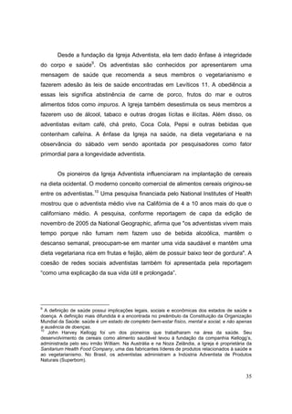 Desde a fundação da Igreja Adventista, ela tem dado ênfase à integridade
do corpo e saúde9. Os adventistas são conhecidos por apresentarem uma
mensagem de saúde que recomenda a seus membros o vegetarianismo e
fazerem adesão às leis de saúde encontradas em Levíticos 11. A obediência a
essas leis significa abstinência de carne de porco, frutos do mar e outros
alimentos tidos como impuros. A Igreja também desestimula os seus membros a
fazerem uso de álcool, tabaco e outras drogas lícitas e ilícitas. Além disso, os
adventistas evitam café, chá preto, Coca Cola, Pepsi e outras bebidas que
contenham cafeína. A ênfase da Igreja na saúde, na dieta vegetariana e na
observância do sábado vem sendo apontada por pesquisadores como fator
primordial para a longevidade adventista.


       Os pioneiros da Igreja Adventista influenciaram na implantação de cereais
na dieta ocidental. O moderno conceito comercial de alimentos cereais originou-se
entre os adventistas.10 Uma pesquisa financiada pelo National Institutes of Health
mostrou que o adventista médio vive na Califórnia de 4 a 10 anos mais do que o
californiano médio. A pesquisa, conforme reportagem de capa da edição de
novembro de 2005 da National Geographic, afirma que "os adventistas vivem mais
tempo porque não fumam nem fazem uso de bebida alcoólica, mantêm o
descanso semanal, preocupam-se em manter uma vida saudável e mantêm uma
dieta vegetariana rica em frutas e feijão, além de possuir baixo teor de gordura". A
coesão de redes sociais adventistas também foi apresentada pela reportagem
“como uma explicação da sua vida útil e prolongada”.




9
   A definição de saúde possui implicações legais, sociais e econômicas dos estados de saúde e
doença. A definição mais difundida é a encontrada no preâmbulo da Constituição da Organização
Mundial da Saúde: saúde é um estado de completo bem-estar físico, mental e social, e não apenas
a ausência de doenças.
10
    John Harvey Kellogg foi um dos pioneiros que trabalharam na área da saúde. Seu
desenvolvimento de cereais como alimento saudável levou à fundação da companhia Kellogg’s,
administrada pelo seu irmão William. Na Austrália e na Noza Zelândia, a Igreja é proprietária da
Sanitarium Health Food Company, uma das fabricantes líderes de produtos relacionados à saúde e
ao vegetarianismo. No Brasil, os adventistas administram a Indústria Adventista de Produtos
Naturais (Superbom).


                                                                                             35
 