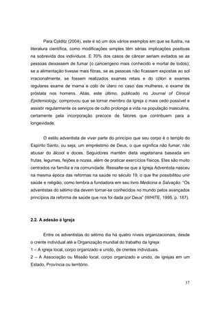 Para Colditz (2004), este é só um dos vários exemplos em que se ilustra, na
literatura científica, como modificações simples têm sérias implicações positivas
na sobrevida dos indivíduos. E 70% dos casos de câncer seriam evitados se as
pessoas deixassem de fumar (o cancerígeno mais conhecido e mortal de todos);
se a alimentação tivesse mais fibras, se as pessoas não ficassem expostas ao sol
irracionalmente, se fossem realizados exames retais e do cólon e exames
regulares exame de mama e colo de útero no caso das mulheres, e exame de
próstata nos homens. Aliás, este último, publicado no Journal of Clinical
Epidemiology, comprovou que se tornar membro da Igreja o mais cedo possível e
assistir regularmente os serviços de culto prolonga a vida na população masculina,
certamente pela incorporação precoce de fatores que contribuem para a
longevidade.


       O estilo adventista de viver parte do princípio que seu corpo é o templo do
Espírito Santo, ou seja, um empréstimo de Deus, o que significa não fumar, não
abusar do álcool e doces. Seguidores mantêm dieta vegetariana baseada em
frutas, legumes, feijões e nozes, além de praticar exercícios físicos. Eles são muito
centrados na família e na comunidade. Ressalte-se que a Igreja Adventista nasceu
na mesma época das reformas na saúde no século 19, o que lhe possibilitou unir
saúde e religião, como lembra a fundadora em seu livro Medicina e Salvação: “Os
adventistas do sétimo dia devem tornar-se conhecidos no mundo pelos avançados
princípios da reforma de saúde que nos foi dada por Deus” (WHITE, 1995, p. 187).




2.2. A adesão à Igreja


       Entre os adventistas do sétimo dia há quatro níveis organizacionais, desde
o crente individual até a Organização mundial do trabalho da Igreja:
1 – A igreja local, corpo organizado e unido, de crentes individuais.
2 – A Associação ou Missão local, corpo organizado e unido, de igrejas em um
Estado, Província ou território.



                                                                                  37
 