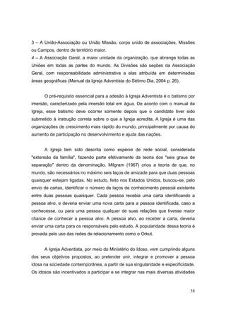 3 – A União-Associação ou União Missão, corpo unido de associações, Missões
ou Campos, dentro de território maior.
4 – A Associação Geral, a maior unidade da organização, que abrange todas as
Uniões em todas as partes do mundo. As Divisões são seções da Associação
Geral, com responsabilidade administrativa a elas atribuída em determinadas
áreas geográficas (Manual da Igreja Adventista do Sétimo Dia, 2004 p. 26).


      O pré-requisito essencial para a adesão à Igreja Adventista é o batismo por
imersão, caracterizado pela imersão total em água. De acordo com o manual da
Igreja, esse batismo deve ocorrer somente depois que o candidato tiver sido
submetido à instrução correta sobre o que a Igreja acredita. A Igreja é uma das
organizações de crescimento mais rápido do mundo, principalmente por causa do
aumento de participação no desenvolvimento e ajuda das nações.


      A Igreja tem sido descrita como espécie de rede social, considerada
"extensão da família", fazendo parte efetivamente da teoria dos "seis graus de
separação" dentro da denominação. Milgram (1967) criou a teoria de que, no
mundo, são necessários no máximo seis laços de amizade para que duas pessoas
quaisquer estejam ligadas. No estudo, feito nos Estados Unidos, buscou-se, pelo
envio de cartas, identificar o número de laços de conhecimento pessoal existente
entre duas pessoas quaisquer. Cada pessoa recebia uma carta identificando a
pessoa alvo, e deveria enviar uma nova carta para a pessoa identificada, caso a
conhecesse, ou para uma pessoa qualquer de suas relações que tivesse maior
chance de conhecer a pessoa alvo. A pessoa alvo, ao receber a carta, deveria
enviar uma carta para os responsáveis pelo estudo. A popularidade dessa teoria é
provada pelo uso das redes de relacionamento como o Orkut.


      A Igreja Adventista, por meio do Ministério do Idoso, vem cumprindo alguns
dos seus objetivos propostos, ao pretender unir, integrar e promover a pessoa
idosa na sociedade contemporânea, a partir de sua singularidade e especificidade.
Os idosos são incentivados a participar e se integrar nas mais diversas atividades



                                                                               38
 