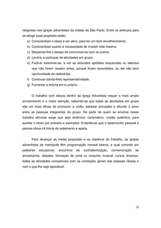 religiosas nas igrejas adventistas da cidade de São Paulo. Entre os esforços para
se atingir esse propósito estão:
   a) Conscientizar o idoso a ser ativo, para ter um bom envelhecimento;
   b) Conscientizar quanto à necessidade de investir nele mesmo;
   c) Despertar-lhe o desejo de comunicar-se com os outros;
   d) Levá-lo a participar de atividades em grupo;
   e) Fazê-lo examinar-se, a ver se descobre aptidões esquecidas ou talentos
      que não foram usados antes, porque foram escondidos, ou ele não teve
      oportunidade de realizá-las;
   f) Continuar dando-lhes representatividade.
   g) Fomentar a estima em si próprio.


      O trabalho com idosos dentro da Igreja Adventista requer o mais amplo
envolvimento e a maior atenção, sabendo-se que todas as atividades em grupo
são um meio eficaz de promover a união, estreitar amizades e difundir o amor
entre as pessoas integrantes do grupo. Da parte de quem se envolve nesse
trabalho altruísta exige que seja dinâmico, carismático, cristão autêntico, para
auxiliar o idoso por preceito e exemplos. Entende-se que o testemunho pessoal à
pessoa idosa irá tirá-la do isolamento e apatia.


      Para alcançar as metas propostas e os objetivos do trabalho, as igrejas
adventistas da metrópole têm programação mensal básica, a qual consiste em
palestras   educativas,   encontros    de   confraternização,   comemoração   de
aniversários, debates, formação de coral ou conjunto musical, cursos diversos,
todas as atividades compatíveis com as condições gerais das pessoas idosas e
com o que lhe seja agradável.




                                                                              39
 