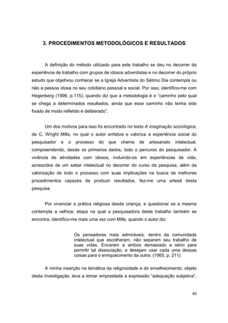 3. PROCEDIMENTOS METODOLÓGICOS E RESULTADOS



      A definição do método utilizado para este trabalho se deu no decorrer da
experiência de trabalho com grupos de idosos adventistas e no decorrer do próprio
estudo que objetivou conhecer se a Igreja Adventista do Sétimo Dia contempla ou
não a pessoa idosa no seu cotidiano pessoal e social. Por isso, identifico-me com
Hegenberg (1996, p.115), quando diz que a metodologia é o “caminho pelo qual
se chega a determinados resultados, ainda que esse caminho não tenha sido
fixado de modo refletido e deliberado”.


      Um dos motivos para isso foi encontrado no texto A imaginação sociológica,
de C. Wright Mills, no qual o autor enfatiza e valoriza a experiência social do
pesquisador   e   o   processo    do      que   chama   de   artesanato   intelectual,
compreendendo, desde os primeiros dados, todo o percurso do pesquisador. A
vivência de atividades com idosos, incluindo-os em experiências de vida,
acrescidos de um saber intelectual no decorrer do curso da pesquisa, além da
valorização de todo o processo com suas implicações na busca de melhores
procedimentos capazes de produzir resultados, fez-me uma artesã desta
pesquisa.


      Por vivenciar a prática religiosa desde criança, e questionar se a mesma
contempla a velhice, etapa na qual a pesquisadora deste trabalho também se
encontra, identifico-me mais uma vez com Mills, quando o autor diz:


                      Os pensadores mais admiráveis, dentro da comunidade
                      intelectual que escolheram, não separam seu trabalho de
                      suas vidas. Encaram a ambos demasiado a sério para
                      permitir tal dissociação, e desejam usar cada uma dessas
                      coisas para o enriquecimento da outra. (1965, p. 211)

      A minha inserção na temática da religiosidade e do envelhecimento, objeto
desta investigação, leva a tomar emprestada a expressão “adequação subjetiva”,


                                                                                   40
 