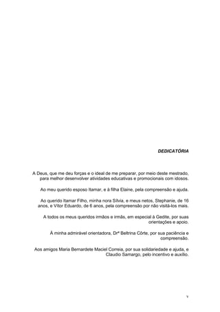 DEDICATÓRIA




A Deus, que me deu forças e o ideal de me preparar, por meio deste mestrado,
   para melhor desenvolver atividades educativas e promocionais com idosos.

   Ao meu querido esposo Itamar, e à filha Elaine, pela compreensão e ajuda.

   Ao querido Itamar Filho, minha nora Sílvia, e meus netos, Stephanie, de 16
  anos, e Vítor Eduardo, de 6 anos, pela compreensão por não visitá-los mais.

     A todos os meus queridos irmãos e irmãs, em especial à Gedite, por suas
                                                       orientações e apoio.

        À minha admirável orientadora, Drª Beltrina Côrte, por sua paciência e
                                                                compreensão.

Aos amigos Maria Bernardete Maciel Correia, por sua solidariedade e ajuda, e
                                 Claudio Samargo, pelo incentivo e auxílio.




                                                                            v
 