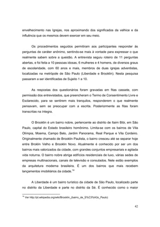 envelhecimento nas Igrejas, nos aproximando dos significados da velhice e da
influência que os mesmos devem exercer em seu meio.


          Os procedimentos seguidos permitiram aos participantes responder às
perguntas de caráter anônimo, sentindo-se mais à vontade para expressar o que
realmente sabem sobre a questão. A entrevista seguiu roteiro de 11 perguntas
abertas, e foi feita a 10 pessoas idosas, 6 mulheres e 4 homens, de diversos graus
de escolaridade, com 60 anos e mais, membros de duas igrejas adventistas,
localizadas na metrópole de São Paulo (Liberdade e Brooklin). Nesta pesquisa
passaram a ser identificadas de Sujeito 1 a 10.


          As respostas dos questionários foram gravadas em fitas cassete, com
permissão dos entrevistados, que preencheram o Termo de Consentimento Livre e
Esclarecido, para se sentirem mais tranquilos, responderem o que realmente
pensavam, sem se preocupar com a escrita. Posteriormente as fitas foram
transcritas na íntegra.


          O Brooklin é um bairro nobre, pertencente ao distrito de Itaim Bibi, em São
Paulo, capital do Estado brasileiro homônimo. Limita-se com os bairros de Vila
Olímpia, Moema, Campo Belo, Jardim Panorama, Real Parque e Vila Cordeiro.
Originalmente chamado de Brooklin Paulista, o bairro cresceu até se separar hoje
entre Broklin Velho e Brooklin Novo. Atualmente é conhecido por ser um dos
bairros mais valorizados da cidade, com grandes conjuntos empresariais e agitada
vida noturna. O bairro nobre abriga edifícios residenciais de luxo, várias sedes de
empresas multinacionais, canais de televisão e consulados. Nele estão exemplos
da arquitetura moderna brasileira. É um dos bairros que mais recebem
lançamentos imobiliários da cidade.14


          A Liberdade é um bairro turístico da cidade de São Paulo, localizado parte
no distrito da Liberdade e parte no distrito da Sé. É conhecido como o maior

14
     Ver http://pt.wikipedia.org/wiki/Brooklin_(bairro_de_S%C3%A3o_Paulo)


                                                                                  42
 