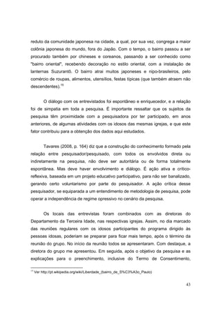 reduto da comunidade japonesa na cidade, a qual, por sua vez, congrega a maior
colônia japonesa do mundo, fora do Japão. Com o tempo, o bairro passou a ser
procurado também por chineses e coreanos, passando a ser conhecido como
"bairro oriental", recebendo decoração no estilo oriental, com a instalação de
lanternas Suzurantõ. O bairro atrai muitos japoneses e nipo-brasileiros, pelo
comércio de roupas, alimentos, utensílios, festas típicas (que também atraem não
descendentes).15


          O diálogo com os entrevistados foi espontâneo e enriquecedor, e a relação
foi de simpatia em toda a pesquisa. É importante ressaltar que os sujeitos da
pesquisa têm proximidade com a pesquisadora por ter participado, em anos
anteriores, de algumas atividades com os idosos das mesmas igrejas, e que este
fator contribuiu para a obtenção dos dados aqui estudados.


          Tavares (2008, p. 164) diz que a construção do conhecimento formado pela
relação entre pesquisador/pesquisado, com todos os envolvidos direta ou
indiretamente na pesquisa, não deve ser autoritária ou de forma totalmente
espontânea. Mas deve haver envolvimento e diálogo. É ação ativa e crítico-
reflexiva, baseada em um projeto educativo participativo, para não ser banalizado,
gerando certo voluntarismo por parte do pesquisador. A ação crítica desse
pesquisador, se equiparada a um entendimento de metodologia de pesquisa, pode
operar a independência de regime opressivo no cenário da pesquisa.


          Os locais das entrevistas foram combinados com as diretoras do
Departamento da Terceira Idade, nas respectivas igrejas. Assim, no dia marcado
das reuniões regulares com os idosos participantes do programa dirigido às
pessoas idosas, poderiam se preparar para ficar mais tempo, após o término da
reunião do grupo. No início da reunião todos se apresentaram. Com destaque, a
diretora do grupo me apresentou. Em seguida, após o objetivo da pesquisa e as
explicações para o preenchimento, inclusive do Termo de Consentimento,

15
     Ver http://pt.wikipedia.org/wiki/Liberdade_(bairro_de_S%C3%A3o_Paulo)


                                                                                43
 