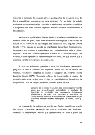 iniciamos a aplicação da pesquisa com os participantes do programa, que, de
forma espontânea, inscreveram-se para participar. Por se tratar de estudo
qualitativo, o roteiro teve caráter orientador e não limitante, de modo a possibilitar
o surgimento dos mais variados aspectos relativos ao tema Envelhecimento e
Religiosidade.


       Ao buscar o significado da fala dos idosos procurei compreendê-los no seu
contexto vivido na Igreja, como rede de relações entrelaçadas. Fala-se aqui de
cultura, ou de estrutura na organização das sociedades que, segundo Clifford
Geertz (1978), trata-se de padrão de significados transmitidos historicamente,
incorporado em símbolos e materializado em comportamentos, pois a cultura,
segundo o autor, tem uma ideologia que o embasa. Na obra A Interpretação das
Culturas, o autor apresenta a Fenomenologia da Cultura, em que escreve que o
essencial é anotar e interpretar o discurso social.


      A partir das entrevistas gravadas e transcritas literalmente, preservando
perguntas e todo o conteúdo das respostas, houve uma leitura vertical das
mesmas, ressaltando categorias de análise e agrupando-as, conforme ensina
Laurence Bardin (1977): “Enquanto esforço de interpretação, a análise de
conteúdo oscila entre os dois polos do rigor da objetividade e da fecundidade da
subjetividade”. Mas em relação ao método, assinala que se trata de

                      Conjunto de técnicas de análise das comunicações visando
                      obter, por procedimentos sistemáticos e objetivos de
                      descrição do conteúdo das mensagens, indicadores
                      (quantitativos ou não) que permitam a inferência de
                      conhecimentos relativos às condições de produção/recepção
                      (variáveis inferidas) destas mensagens. (BARDIN, 1977, p.
                      41)

      Na organização da análise e de acordo com Bardin, essa técnica propõe
três etapas: pré-análise; exploração do material; tratamento dos resultados,
inferência e interpretação. Passos que apresentamos ao leitor a partir dos




                                                                                   44
 