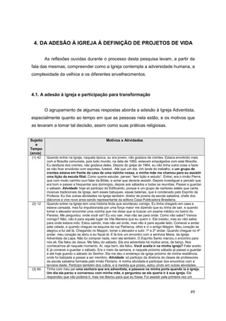 4. DA ADESÃO À IGREJA À DEFINIÇÃO DE PROJETOS DE VIDA


          As reflexões ouvidas durante o processo desta pesquisa levam, a partir da
fala das mesmas, compreender como a Igreja contempla a adversidade humana, a
complexidade da velhice e os diferentes envelhecimentos.



4.1. A adesão à igreja e participação para transformação


          O agrupamento de algumas respostas aborda a adesão à Igreja Adventista,
especialmente quanto ao tempo em que as pessoas nela estão, e os motivos que
as levaram a tomar tal decisão, assim como suas práticas religiosas.


Sujeito                                            Motivos e Atividades
   e
Tempo
(anos)
 (1) 42    Quando entrei na Igreja, naquela época, eu era jovem, não gostava de crentes. Estava envolvido mais
           com a filosofia comunista, pois todo mundo, na data de 1960, estavam empolgados com esta filosofia.
           Eu desfazia dos crentes, não gostava deles. Depois do golpe de 1964, eu não tinha outra coisa a fazer
           se não ficar envolvido com esportes, futebol. Até que um dia, vim tarde do trabalho, e um grupo de
           crentes estava em frente da casa de uma vizinha nossa, e minha mãe me chamou para eu assistir
           uma lição da escola filial. Como queria estudar, pensei: “tem lição e estudo”. Entrei, era o irmão Pierre,
           que com muito carinho ouvi falar da Bíblia, e achei que deveria assistir. Depois investiguei e percebi que
           era bom e passei a frequentar aos domingos, depois aos sábados e todas as reuniões. Passei a guardar
           o sábado. Atividade: hoje só participo do Edificando, porque é um grupo de cantores seleto que canta
           músicas tradicionais da Igreja, sem esses batuques, essas baterias, que é condenado pelo Espírito de
           Profecia. Eu tive outras atividades na Igreja também: diretor de jovens da escola sabatina, chefe dos
           diáconos e vive nove anos sendo representante da editora Casa Publicadora Brasileira.
 (2) 12    Quando entrei na Igreja tem uma história linda que aconteceu comigo. Eu tinha chegado em casa e
           estava cansada, mas fui impulsionada por uma força maior me dizendo que eu tinha de sair, e quando
           tomei o elevador encontrei uma vizinha que me disse que ia buscar um exame médico no bairro do
           Paraíso. Me perguntou: onde você vai? Eu vou sair, mas não sei para onde. Como não sabe? Vamos
           comigo? Não, não é para aquele lugar da Vila Mariana que eu quero ir. Ela insistiu, mas eu não sabia
           para onde estava indo. Estou saindo, mas não sei onde, mas não é para aquele lado. Comecei a andar
           pela cidade, e quando cheguei na esquina da rua Patriarca, olhei e vi o antigo Mappin. Meu coração se
           alegrou e fui até lá. Chegando no Mappin, tomei o elevador e subi: 1º e 2º andar. Quando cheguei no 4º
           andar, meu coração se abriu e eu fiquei lá. E lá tive um encontro com a senhora Maria, da Igreja
           Adventista da Lapa. Não fui comprar nada, nem ela também. O Espírito Santo marcou o encontro para
           nós ali. Ela falou de Jesus. Me falou do sábado. Ela era adventista há muitos anos, de berço. Nos
           conhecemos ali naquele momento. Aí, veja bem, ela falou. Você aceita ir na minha igreja? Falei aceito.
           E já comecei a guardar o sábado. Era o meio da semana, e naquele próximo sábado já passei a guardar
           e até hoje guardo o sábado do Senhor. Ela me deu o endereço da igreja próximo de minha residência,
           onde fui batizada e passei a ser membro. Atividade: só participo da diretoria da classe de professores
           da escola sabatina formada pelo irmão Floriano. A minha atividade é participar dos encontros com a
           terceira idade. Participo também dos cultos, e à medida que posso, estou vindo em outras atividades.
 (3) 60    Tinha com meu pai uma senhora que era adventista, e passava na minha porta quando ia à igreja.
           Um dia ela parou e conversou com minha mãe, e perguntou se ela queria ir à sua igreja. Ela
           respondeu que não poderia ir, mas me liberou para que eu fosse. Fui assistir pela primeira vez um



                                                                                                             49
 