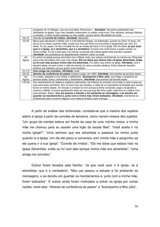 programa de 13° sábado, que era uma festa. Permanec i... Atividade: não tenho participado das
           atividades na Igreja. Faço meu trabalho missionário no prédio onde moro. Dou estudos, entrego folhetos
           e revistas, e visito muitas pessoas no meu prédio, porque tenho dificuldade de andar.
(4) 15     Através de convite de irmãos. Atividade: diaconato
(5) 65     Meus pais estudaram a Bíblia com a irmã Iolanda Vargas, na Aclimação, quando eu tinha 10 anos. Um
           dia eu fui à missa; quando voltei, soube que meu pai tinha me procurado e perguntado por mim. Eu
           disse: Fui ali, papai, me deu vontade de ver as coisas de Deus e fui à igreja. Ele me disse: já que você
           quer ir à igreja, vá à adventista, que é a verdadeira. Ensinou-me onde ficava a igreja central, no
           tempo antigo. Eu fui e pedi para me colocar na escola aqui desta igreja onde estudei o ginásio.
           Atividade: sou professora do departamento infantil e canto no coral.
 (6)       Eu entrei na Igreja porque encontrei com a Maria José, que estava caminhando na minha rua. Perguntei
Agora      para onde ela estava indo com uma amiga. Ela me disse que estava indo na Igreja Adventista, então
           eu fui com elas porque minha mãe era adventista. Foi assim que entrei na igreja. Atividade: com a
           terceira idade, eu amo tomar o café da manhã. Eu amo a escola sabatina. Estou fazendo estudos
           bíblicos aos sábados porque gosto muito também.
(7) 1,5    Uma amiga me convidou. Atividade: coral
 (8) 45    Através de conferência do pastor Campo Longo, em 1963. Atividade: dos eventos da terceira idade.
   (9)     Fui criado, batizado e vivo ainda o catolicismo. Acompanho a filha Júlia, que dirige o programa da
 Agora     terceira idade. Estou conhecendo o adventismo. Atividade: dos eventos da terceira idade.
(10) 58    Sou descendente de italianos católicos praticantes. Na infância fiz primeira comunhão e vesti roupas de
           anjo para essa cerimônia. Aos 10 anos meu pai recebeu a visita de um estudante de teologia que vendia
           livros na minha cidade. Ao recusar a compra do livro porque já tinha comprado, pegou da gaveta e
           mostrou a Bíblia. O jovem gentilmente disse ao meu pai que ele tinha razão, este livro é o melhor livro
           para estudar. Assim, meu pai passou a estudar e foi aceitando as mensagens, e se decidiu em
           guardar os mandamentos e, junto com a minha mãe, foram batizados. Atividade: orientando os
           professores para o ensino religioso com material didático para crianças.




          A partir da análise das entrevistas, constata-se que a maioria dos sujeitos
aderiu à Igreja a partir de convites de terceiros, como narram nossos dez sujeitos:
“Um grupo de crentes estava em frente da casa de uma vizinha nossa, e minha
mãe me chamou para eu assistir uma lição da escola filial”; “Você aceita ir na
minha Igreja?”; “Uma senhora que era adventista e passava na minha porta
quando ia à Igreja. Um dia ela parou e conversou com minha mãe e perguntou se
ela queria ir à sua Igreja”; “Convite de irmãos”; “Ela me disse que estava indo na
Igreja Adventista, então eu fui com elas porque minha mãe era adventista”; “Uma
amiga me convidou”.


          Outros foram levados pela família: “Já que você quer ir à igreja, vá à
adventista, que é a verdadeira”; “Meu pai passou a estudar e foi aceitando as
mensagens, e se decidiu em guardar os mandamentos e, junto com a minha mãe,
foram batizados”. E outros ainda foram motivados a entrar na Igreja por outras
razões, entre elas: “Através de conferência do pastor” e “Acompanho a filha Júlia”.




                                                                                                           50
 