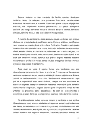 Pessoa enferma ou com membros da família doentes, desajustes
familiares, busca de soluções para problemas financeiros, transformações
acentuadas na urbanização e violência, fazem com que se busque a Igreja mais
acessível, que proporcione acolhida personalizada. As igrejas evangélicas
possuem uma liturgia bem mais flexível e funcional do que a católica, sem nada
prefixado, como na missa, e isso acaba atraindo mais pessoas.


      A maioria dos participantes desta pesquisa ocupa seu tempo com práticas
religiosas na própria igreja da qual fazem parte. Entre as práticas, identificamos
canto no coral, representação da editora Casa Publicadora Brasileira, participação
nos encontros com a terceira idade, cultos, diaconato, professora do departamento
infantil, estudos bíblicos, e orientação de professores para o ensino religioso com
material didático para crianças. Uma pessoa idosa, identificada como sujeito 3, por
estar com limitações físicas, continua sua prática religiosa fazendo trabalhos
missionários no prédio onde reside, dando estudos, entregando folhetos e revistas
e visitando as pessoas do condomínio.

      Para atuar na Igreja é preciso formar uma identidade, que seja
intermediadora entre o mundo interno e o externo. O processo de formação da
identidade envolve um ser em constante elaboração da sua subjetividade. Esta se
constrói na contínua relação com o outro. Sentir-se uma pessoa com um corpo
que lhe é significativo, com ideias criativas, crenças que lhe possibilitem ter
acesso ao sagrado, desejo de continuar crescendo, motivações para transmitir
valores morais e espirituais, projetos cabíveis para seu provável tempo de vida.
Enfrentar os problemas como possibilidade de usar os conhecimentos e
experiência, e reagir diante de acontecimentos alegres e tristes de forma positiva.


      Na prática religiosa muitas vezes se constroi a identidade, o que significa
diferenciar-se do outro, levando o indivíduo a integrar-se ao meio espiritual em que
vive. Nessa troca dinâmica com o meio ao longo da vida o indivíduo encontra a fé,
confiança em si mesmo, em alguém, em alguma coisa, na própria vida, capaz de
conter a incerteza e as angústias existenciais. Talvez seja escondida atrás de uma


                                                                                  51
 