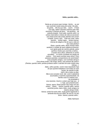 Velho, querido velho...



                            Sente-se um pouco aqui comigo. Venha ... eu sei
                               que você tem muita coisa pra contar. Da vida...
                                da gente... Dê-me sua mão... assim... É bela
                                  sua mão, sabia? Quantos poemas esta mão
                             escreveu? Poemas de amor... de sacrifício... de
                                gratuita doação. Você sabe, querido velho: os
                             versos mais belos e cheios de vida se escrevem
                               nas areias livres das praias abertas dum jovem
                                 coração. Como o seu... Este seu rosto, velho
                                      querido... tantas rugas... tantas marcas:
                                     marcas de alegria e de dor que a vida em
                                                              seu rosto plantou!
                                      Deixe, querido velho, deixe minhas mãos
                               sentirem o contato de seus cabelos já brancos,
                                     num gesto grato de carinho grande, pelos
                                      carinhos muitos que você deu a tantos...
                                       E esses seus olhos, brilhando no sonho
                                 acordado... no sonho cochilado em tardes de
                              outono... Com quem sonham seus olhos? Com
                            pessoas queridas, companheiros de caminhada?
                                Com corações amigos, num sonhado abraço?
                Com almas irmãs? Tão longe, talvez, mas sempre tão perto!?
(Perdoe, querido velho, perdoe profanar assim o sacrário de suas coisas mais
                                                                      íntimas...).
                            Sabe, velho querido, você é mais importante hoje
                                 do que quando trabalhava com todas as suas
                                                      forças, de manhã à noite,
                                                     todo o dia e todos os dias.
                             Não é pra consolar você, não: você é sabedoria
                                     acumulada, é caminho experimentado; da
                                                 família você é a história viva...
                                                                 da sociedade a
                              viva memória. Você é o ontem que hoje sou... é
                                                     o hoje, que amanhã serei.
                              Vamos, agora. Deixe passar meu braço em seu
                             ombro... assim... Vamos, querido velho, vamos
                                caminhar juntos, lado a lado, muito amigos no
                                                          mesmo abraço irmão.
                       Vamos: ainda há muito chão, muita gente esperando a
                                 semente boa da sua VIDA, da sua Fé, do seu
                                                 Amor. Vamos, querido velho...

                                                                 Attilio Hartmann




                                                                               vi
 