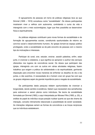 O agrupamento de pessoas em torno de práticas religiosas leva ao que
Simmel (1858 – 1919) conceituou como “sociabilidade”. Os idosos participantes
mostraram viver a velhice com autonomia, controlando o curso da vida e
interagindo com o meio sociorreligioso, lugar que lhes possibilita se desenvolver
física e espiritualmente.


       As práticas religiosas contribuem para novas formas de sociabilidade e de
formação de agrupamentos sociais, constituindo oportunidades de retorno ao
convívio social e desenvolvimento humano. As igrejas tornam-se espaço público
privilegiado, onde a sociabilidade se dá pelo encontro de pessoas com o mesmo
tipo de motivações e interesses.


       Participar do coral, orar, estudar, ensinar, assistir palestras, enfim, estar
junto, é vivenciar a cidadania, o que significa se apropriar e usufruir dos serviços
oferecidos nos lugares de convivência social. Os idosos que participam das
igrejas, interagindo uns com os outros em várias atividades religiosas, fazem
trabalhos que exigem a prática da solidariedade e da espiritualidade, ganhando
disposição para encontrar novas maneiras de enfrentar os desafios do dia a dia
juntos, e não sozinhos. A necessidade de o homem viver em grupo faz com que
os grupos religiosos sejam de grande importância para o resgate da sociabilidade.


       Os participantes desta pesquisa relatam oportunidades de vivenciar a
longevidade, dando sentido à existência. Sabem que necessitam dos semelhantes
para sobreviver e serem plenos como indivíduos. Na teoria da sociabilidade
formulada por Simmel (1983), e aqui interpretada por Moraes Filho (1983, p. 20), a
análise do papel do indivíduo ocupa posição nuclear quanto ao que ele chama de
interação, conceito intimamente relacionado à possibilidade de existir sociedade.
As interações religiosas seriam as formas de convivência e as trocas recíprocas
que os indivíduos estabelecem.




                                                                                 53
 