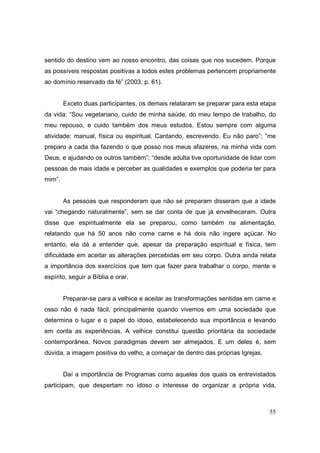 sentido do destino vem ao nosso encontro, das coisas que nos sucedem. Porque
as possíveis respostas positivas a todos estes problemas pertencem propriamente
ao domínio reservado da fé” (2003, p. 61).


        Exceto duas participantes, os demais relataram se preparar para esta etapa
da vida: “Sou vegetariano, cuido de minha saúde, do meu tempo de trabalho, do
meu repouso, e cuido também dos meus estudos. Estou sempre com alguma
atividade: manual, física ou espiritual. Cantando, escrevendo. Eu não paro”; “me
preparo a cada dia fazendo o que posso nos meus afazeres, na minha vida com
Deus, e ajudando os outros também”; “desde adulta tive oportunidade de lidar com
pessoas de mais idade e perceber as qualidades e exemplos que poderia ter para
mim”.


        As pessoas que responderam que não se preparam disseram que a idade
vai “chegando naturalmente”, sem se dar conta de que já envelheceram. Outra
disse que espiritualmente ela se preparou, como também na alimentação,
relatando que há 50 anos não come carne e há dois não ingere açúcar. No
entanto, ela dá a entender que, apesar da preparação espiritual e física, tem
dificuldade em aceitar as alterações percebidas em seu corpo. Outra ainda relata
a importância dos exercícios que tem que fazer para trabalhar o corpo, mente e
espírito, seguir a Bíblia e orar.


        Preparar-se para a velhice e aceitar as transformações sentidas em carne e
osso não é nada fácil, principalmente quando vivemos em uma sociedade que
determina o lugar e o papel do idoso, estabelecendo sua importância e levando
em conta as experiências. A velhice constitui questão prioritária da sociedade
contemporânea. Novos paradigmas devem ser almejados. E um deles é, sem
dúvida, a imagem positiva do velho, a começar de dentro das próprias Igrejas.


        Daí a importância de Programas como aqueles dos quais os entrevistados
participam, que despertam no idoso o interesse de organizar a própria vida,



                                                                                55
 