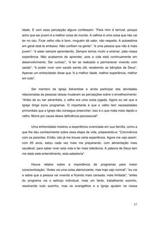 idade. E com essa percepção alguns confessam: “Para mim é terrível, porque
acho que ser jovem é a melhor coisa do mundo. A velhice é uma coisa que não vai
ter no céu. Ficar velho não é bom, ninguém dá valor, não respeita. A autoestima
em geral está lá embaixo. Não confiam na gente”; “é uma pessoa que não é mais
jovem”; “é estar sempre aprendendo. Sempre temos muito a ensinar, pela nossa
experiência. Não acabamos de aprender, pois a vida está continuamente em
desenvolvimento. Ser curioso”; “é ter se realizado e permanecer vivendo com
saúde”; “é poder viver com saúde sendo útil, recebendo as bênçãos de Deus”.
Apenas um entrevistado disse que “é a melhor idade, melhor experiência, melhor
em tudo”.


      Ser membro da Igreja Adventista e ainda participar das atividades
relacionadas às pessoas idosas mudaram as percepções sobre o envelhecimento:
“Antes de eu ser adventista, o velho era uma coisa jogada. Agora eu sei que a
Igreja dirige bons programas. O importante é que o velho tem necessidades
primordiais que a Igreja não consegue preencher; isso é o que mata mais rápido o
velho. Morre por causa dessa deficiência psicossocial”.


      Uma entrevistada mostrou a experiência vivenciada em sua família, como a
que lhe deu conhecimento sobre essa etapa da vida, preparando-a: “Convivência
com os parentes. Então, isto já me trouxe certa experiência. Agora me vejo assim:
com 65 anos, estou cada vez mais me preparando, com alimentação mais
saudável, para saber viver esta vida e ter mais tolerância. A palavra de Deus tem
me dado este entendimento, esta sabedoria”.


      Houve    relatos   sobre   a   importância   de     programas   para   maior
conscientização: “Antes via uma coisa aterrorizante, mas hoje vejo normal”; “eu via
e sabia que a pessoa vai vivendo e ficando mais cansada, mais limitada”; “antes
do programa via o esforço individual, mais um fardo, trabalhando sozinho,
resolvendo tudo sozinho, mas os evangelhos e a Igreja ajudam na nossa




                                                                                57
 