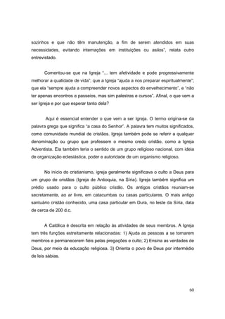 sozinhos e que não têm manutenção, a fim de serem atendidos em suas
necessidades, evitando internações em instituições ou asilos”, relata outro
entrevistado.


      Comentou-se que na Igreja “... tem afetividade e pode progressivamente
melhorar a qualidade de vida”; que a Igreja “ajuda a nos preparar espiritualmente”;
que ela “sempre ajuda a compreender novos aspectos do envelhecimento”, e “não
ter apenas encontros e passeios, mas sim palestras e cursos”. Afinal, o que vem a
ser Igreja e por que esperar tanto dela?


       Aqui é essencial entender o que vem a ser Igreja. O termo origina-se da
palavra grega que significa “a casa do Senhor”. A palavra tem muitos significados,
como comunidade mundial de cristãos. Igreja também pode se referir a qualquer
denominação ou grupo que professem o mesmo credo cristão, como a Igreja
Adventista. Ela também teria o sentido de um grupo religioso nacional, com ideia
de organização eclesiástica, poder e autoridade de um organismo religioso.


      No início do cristianismo, igreja geralmente significava o culto a Deus para
um grupo de cristãos (Igreja de Antioquia, na Síria). Igreja também significa um
prédio usado para o culto público cristão. Os antigos cristãos reuniam-se
secretamente, ao ar livre, em catacumbas ou casas particulares. O mais antigo
santuário cristão conhecido, uma casa particular em Dura, no leste da Síria, data
de cerca de 200 d.c.


      A Católica é descrita em relação às atividades de seus membros. A Igreja
tem três funções estreitamente relacionadas: 1) Ajuda as pessoas a se tornarem
membros e permanecerem fiéis pelas pregações e culto; 2) Ensina as verdades de
Deus, por meio da educação religiosa. 3) Orienta o povo de Deus por intermédio
de leis sábias.




                                                                                60
 