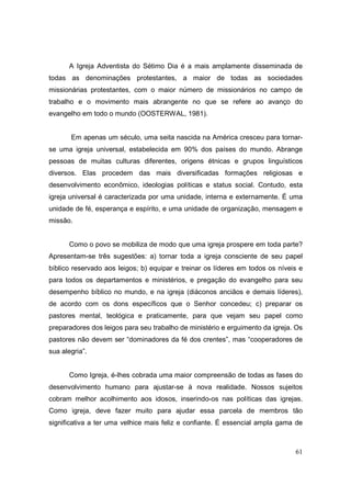 A Igreja Adventista do Sétimo Dia é a mais amplamente disseminada de
todas as denominações protestantes, a maior de todas as sociedades
missionárias protestantes, com o maior número de missionários no campo de
trabalho e o movimento mais abrangente no que se refere ao avanço do
evangelho em todo o mundo (OOSTERWAL, 1981).


       Em apenas um século, uma seita nascida na América cresceu para tornar-
se uma igreja universal, estabelecida em 90% dos países do mundo. Abrange
pessoas de muitas culturas diferentes, origens étnicas e grupos linguísticos
diversos. Elas procedem das mais diversificadas formações religiosas e
desenvolvimento econômico, ideologias políticas e status social. Contudo, esta
igreja universal é caracterizada por uma unidade, interna e externamente. É uma
unidade de fé, esperança e espírito, e uma unidade de organização, mensagem e
missão.


      Como o povo se mobiliza de modo que uma igreja prospere em toda parte?
Apresentam-se três sugestões: a) tornar toda a igreja consciente de seu papel
bíblico reservado aos leigos; b) equipar e treinar os líderes em todos os níveis e
para todos os departamentos e ministérios, e pregação do evangelho para seu
desempenho bíblico no mundo, e na igreja (diáconos anciãos e demais líderes),
de acordo com os dons específicos que o Senhor concedeu; c) preparar os
pastores mental, teológica e praticamente, para que vejam seu papel como
preparadores dos leigos para seu trabalho de ministério e erguimento da igreja. Os
pastores não devem ser “dominadores da fé dos crentes”, mas “cooperadores de
sua alegria”.


      Como Igreja, é-lhes cobrada uma maior compreensão de todas as fases do
desenvolvimento humano para ajustar-se à nova realidade. Nossos sujeitos
cobram melhor acolhimento aos idosos, inserindo-os nas políticas das igrejas.
Como igreja, deve fazer muito para ajudar essa parcela de membros tão
significativa a ter uma velhice mais feliz e confiante. É essencial ampla gama de



                                                                               61
 
