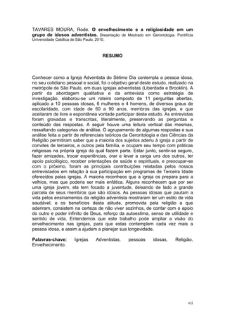 TAVARES MOURA, Rode. O envelhecimento e a religiosidade em um
grupo de idosos adventistas. Dissertação de Mestrado em Gerontologia. Pontifícia
Universidade Católica de São Paulo, 2010.



                                        RESUMO



Conhecer como a Igreja Adventista do Sétimo Dia contempla a pessoa idosa,
no seu cotidiano pessoal e social, foi o objetivo geral deste estudo, realizado na
metrópole de São Paulo, em duas igrejas adventistas (Liberdade e Brooklin). A
partir da abordagem qualitativa e da entrevista como estratégia de
investigação, elaborou-se um roteiro composto de 11 perguntas abertas,
aplicado a 10 pessoas idosas, 6 mulheres e 4 homens, de diversos graus de
escolaridade, com idade de 60 a 90 anos, membros das igrejas, e que
aceitaram de livre e espontânea vontade participar deste estudo. As entrevistas
foram gravadas e transcritas, literalmente, preservando as perguntas e
conteúdo das respostas. A seguir houve uma leitura vertical das mesmas,
ressaltando categorias de análise. O agrupamento de algumas respostas e sua
análise feita a partir de referenciais teóricos da Gerontologia e das Ciências da
Religião permitiram saber que a maioria dos sujeitos aderiu à igreja a partir de
convites de terceiros, e outros pela família, e ocupam seu tempo com práticas
religiosas na própria igreja da qual fazem parte. Estar junto, sentir-se seguro,
fazer amizades, trocar experiências, orar e levar a carga uns dos outros, ter
apoio psicológico, receber orientações de saúde e espirituais, e preocupar-se
com o próximo, foram as principais contribuições relatadas pelos nossos
entrevistados em relação à sua participação em programas de Terceira Idade
oferecidos pelas igrejas. A maioria reconhece que a igreja os prepara para a
velhice, mas que poderia ser mais enfática. Alguns reconhecem que por ser
uma igreja jovem, ela tem focado a juventude, deixando de lado a grande
parcela de seus membros que são idosos. As pessoas idosas que pautam a
vida pelos ensinamentos da religião adventista mostraram ter um estilo de vida
saudável, e os benefícios desta atitude, promovida pela religião a que
aderiram, consistem na certeza de não viver sozinhos, de contar com o apoio
do outro e poder infinito de Deus, reforço da autoestima, senso de utilidade e
sentido de vida. Entendemos que este trabalho pode ampliar a visão do
envelhecimento nas igrejas, para que estas contemplem cada vez mais a
pessoa idosa, e assim a ajudem a planejar sua longevidade.

Palavras-chave:         Igrejas     Adventistas,   pessoas   idosas,    Religião,
Envelhecimento.




                                                                               vii
 