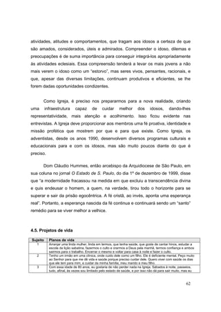 atividades, atitudes e comportamentos, que tragam aos idosos a certeza de que
são amados, considerados, úteis e admirados. Compreender o idoso, dilemas e
preocupações é de suma importância para conseguir integrá-los apropriadamente
às atividades eclesiais. Essa compreensão tenderá a levar os mais jovens a não
mais verem o idoso como um “estorvo”, mas seres vivos, pensantes, racionais, e
que, apesar das diversas limitações, continuam produtivos e eficientes, se lhe
forem dadas oportunidades condizentes.


       Como Igreja, é preciso nos prepararmos para a nova realidade, criando
uma       infraestrutura     capaz       de     cuidar     melhor       dos     idosos,      dando-lhes
representatividade, mais atenção e acolhimento. Isso ficou evidente nas
entrevistas. A Igreja deve proporcionar aos membros uma fé proativa, identidade e
missão profética que mostrem por que e para que existe. Como Igreja, os
adventistas, desde os anos 1990, desenvolvem diversos programas culturais e
educacionais para e com os idosos, mas são muito poucos diante do que é
preciso.

       Dom Cláudio Hummes, então arcebispo da Arquidiocese de São Paulo, em
sua coluna no jornal O Estado de S. Paulo, do dia 1º de dezembro de 1999, disse
que “a modernidade fracassou na medida em que excluiu a transcendência divina
e quis endeusar o homem, a quem, na verdade, tirou todo o horizonte para se
superar e sair da prisão egocêntrica. A fé cristã, ao invés, aponta uma esperança
real”. Portanto, a esperança nascida da fé continua e continuará sendo um “santo”
remédio para se viver melhor a velhice.



4.5. Projetos de vida

Sujeito     Planos de vida
   1        Arranjar uma linda mulher, linda em termos, que tenha saúde, que goste de cantar hinos, estudar a
            escola da lição sabatina, fazermos o culto e orarmos a Deus pela manhã, termos confiança e ambos
            sairmos para o trabalho. Encerrar o mesmo e voltar para casa à noite e fazer o culto.
   2        Tenho um irmão em uma clínica, onde cuido dele como um filho. Ele é deficiente mental. Peço muito
            ao Senhor para que me dê vida e saúde porque preciso cuidar dele. Quero viver com saúde os dias
            que ele tem para mim, e cuidar da minha família, meu marido e meu filho.
   3        Com essa idade de 80 anos, eu gostaria de não perder nada na Igreja. Sábados à noite, passeios,
            tudo, afinal, às vezes sou limitado pelo estado de saúde, e por isso não dá para sair muito, mas eu



                                                                                                         62
 