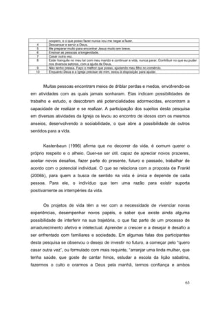 coopero, e o que posso fazer nunca vou me negar a fazer.
   4     Descansar e servir a Deus.
   5     Me preparar muito para encontrar Jesus muito em breve.
   6     Ensinar as pessoas a longevidade.
   7     Casar outra vez.
   8     Estar tranquila no meu lar com meu marido e continuar a vida, nunca parar. Contribuir no que eu puder
         nos diversos setores, com a ajuda de Deus.
  9      Não tenho pressa. Faço o melhor que posso, ajudando meu filho no comércio.
  10     Enquanto Deus e a Igreja precisar de mim, estou à disposição para ajudar.



       Muitas pessoas encontram meios de driblar perdas e medos, envolvendo-se
em atividades com as quais jamais sonharam. Elas indicam possibilidades de
trabalho e estudo, e descobrem até potencialidades adormecidas, encontram a
capacidade de realizar e se realizar. A participação dos sujeitos desta pesquisa
em diversas atividades da Igreja os levou ao encontro de idosos com os mesmos
anseios, desenvolvendo a sociabilidade, o que abre a possibilidade de outros
sentidos para a vida.


       Kastenbaun (1996) afirma que no decorrer da vida, é comum querer o
próprio respeito e o alheio. Quer-se ser útil, capaz de apreciar novos prazeres,
aceitar novos desafios, fazer parte do presente, futuro e passado, trabalhar de
acordo com o potencial individual. O que se relaciona com a proposta de Frankl
(2006b), para quem a busca de sentido na vida é única e depende de cada
pessoa. Para ele, o indivíduo que tem uma razão para existir suporta
positivamente as intempéries da vida.


       Os projetos de vida têm a ver com a necessidade de vivenciar novas
experiências, desempenhar novos papéis, e saber que existe ainda alguma
possibilidade de interferir na sua trajetória, o que faz parte de um processo de
amadurecimento afetivo e intelectual. Aprender a crescer e a desejar é desafio a
ser enfrentado com familiares e sociedade. Em algumas falas dos participantes
desta pesquisa se observou o desejo de investir no futuro, a começar pelo “quero
casar outra vez”, ou formulado com mais requinte, “arranjar uma linda mulher, que
tenha saúde, que goste de cantar hinos, estudar a escola da lição sabatina,
fazermos o culto e orarmos a Deus pela manhã, termos confiança e ambos



                                                                                                      63
 
