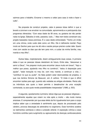 sairmos para o trabalho. Encerrar o mesmo e voltar para casa à noite e fazer o
culto”.


          Na proposta de construir projetos, cabe à pessoa idosa definir o que a
levará a conviver e se envolver na comunidade, aproximando-a e participando dos
programas oferecidos: “Com essa idade de 80 anos, eu gostaria de não perder
nada na Igreja. Sábados à noite, passeios, tudo...”. Mas nem todos constroem seu
projeto baseados nessa premissa. É o caso deste entrevistado: “Tenho um irmão
em uma clínica, onde cuido dele como um filho. Ele é deficiente mental. Peço
muito ao Senhor para que me dê vida e saúde porque preciso cuidar dele. Quero
viver com saúde os dias que ele tem para mim, e cuidar da minha família, meu
marido e meu filho”.


          Outras falas, implicitamente, dizem ambiguamente duas coisas. A primeira
delas é que as pessoas idosas desistiram do futuro. Entre elas, “descansar e
servir a Deus”, “me preparar muito para encontrar Jesus muito em breve”, “faço o
melhor que posso, ajudando meu filho no comércio”, “estou à disposição para
ajudar”, “estar tranquila no meu lar, com meu marido, e continuar a vida...”,
“contribuir no que eu puder”. As falas podem estar desinvestidas de projetos, o
que nos lembra Simone de Beauvoir, em A velhice: “O triste é que é difícil
encontrar razões para agir, quando são vedadas as antigas atividades. Raros são
os indivíduos aos quais o lazer permite o desabrochar de uma vocação
contrariada, ou aos quais revela possibilidades inesperadas” (1986, p. 553).


          A segunda, opostamente à primeira, talvez diga que as pessoas religiosas –
especialmente aquelas que creem na vida após a morte – são muito menos
ansiosas. E compreender por que esse efeito da fé é igualmente bom para o corpo
implica saber que a ansiedade é sentimento que, depois de processado pelo
cérebro, provoca descargas de adrenalina no organismo. Esse hormônio acelera
os batimentos cardíacos e eleva a pressão arterial. A exposição crônica a esse
hormônio contribui para surgimento ou agravamento de doenças cardiovasculares



                                                                                 64
 