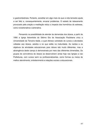 e gastrointestinais. Portanto, acreditar em algo mais do que a vida terrestre ajuda
a ser feliz e, consequentemente, encarar problemas. O estado de relaxamento
provocado pela oração e meditação reduz o impacto dos hormônios do estresse,
como noradrenalina e adrenalina.


      Pensando na possibilidade de atender às demandas dos idosos, a partir de
1990 a Igreja Adventista do Sétimo Dia da Associação Paulistana criou a
Universidade da Terceira Idade, a qual oferece variedade de cursos e atividades
voltadas aos idosos, adultos e os que estão na maturidade. As razões e os
objetivos de atividades educacionais para idosos são muito diferentes, mas a
abrangência deste campo é demonstrada por meio das diferentes dimensões. Os
grupos de convivência de idosos se desenvolvem ainda hoje nas Igrejas e nas
Prefeituras, com cursos semi ou profissionalizantes, como formas ou meios de
melhor atendimento, entretenimento e relações sociais e educacionais.




                                                                                65
 