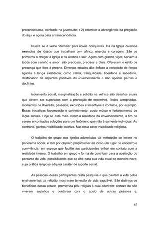 preconceituosa, centrada na juventude; e 2) estender a abrangência da pregação
do aqui e agora para a transcendência.


       Nunca se é velho “demais” para novas conquistas. Há na Igreja diversos
exemplos de idosos que trabalham com afinco, energia e coragem. São os
primeiros a chegar à Igreja e os últimos a sair. Agem com grande vigor, servem a
todos com carinho e amor, são preciosos, precisos e úteis. Oferecem o estilo de
presença que lhes é próprio. Diversos estudos dão ênfase à variedade de forças
ligadas à longa existência, como calma, tranquilidade, liberdade e sabedoria,
destacando os aspectos positivos do envelhecimento e não apenas perdas e
declínios.


       Isolamento social, marginalização e solidão na velhice são desafios atuais
que devem ser superados com a promoção de encontros, festas apropriadas,
momentos de diversão, passeios, excursões e incentivos a contatos, por exemplo.
Essas iniciativas favorecerão o conhecimento, apoio mútuo e fortalecimento de
laços sociais. Hoje se está mais atento à realidade do envelhecimento, a fim de
serem encontradas soluções para um fenômeno que não é somente individual. Ao
contrário, ganhou visibilidade coletiva. Mas resta obter visibilidade religiosa.


       O trabalho de grupo nas igrejas adventistas da metrópole se insere no
panorama social, e tem por objetivo proporcionar ao idoso um lugar de encontro e
convivência, em espaço que facilite aos participantes entrar em contato com a
realidade interna. O trabalho em grupo é forma de contribuir para a aceitação do
percurso de vida, possibilitando que se olhe para sua vida atual de maneira nova,
cuja prática religiosa adquira caráter de suporte social.


       As pessoas idosas participantes desta pesquisa e que pautam a vida pelos
ensinamentos da religião mostraram ter estilo de vida saudável. São distintos os
benefícios dessa atitude, promovida pela religião à qual aderiram: certeza de não
viverem      sozinhos   e   contarem   com     o   apoio    de   outras   pessoas   e,



                                                                                    67
 